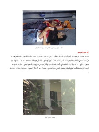 ‫أول شهيدين في مجزرة الفض – تصوير بهاء الرازي‬

‫آالء عبدالرحيم:‬
‫صحيت من النوم مفزوعة علي أول صوت طلق اضّ رب علي ناحيتنا علي شارع طيبة مول «أول مرة يبقي في هجوم‬
‫من الناحية دي دايما بيبقي من عند شارع النصب التذكاري أو شار ع الطيران من االتجاهين « .. صوت الطلق كان‬
‫متصل وعالي جدا وأصوات مختلفة يعني بأسلحة مختلفة .. وكان بيبقي في وسط األصوات دي .. طلقة بتضرب‬
‫تقريبا كل دقيقة كده صوتها واضح ومميز وأعلي من الباقي .. عرفت بعد كده أن الصوت ده صوت رصاصة القناصة‬
‫.‬

‫تصوير عثمان عدس‬

 