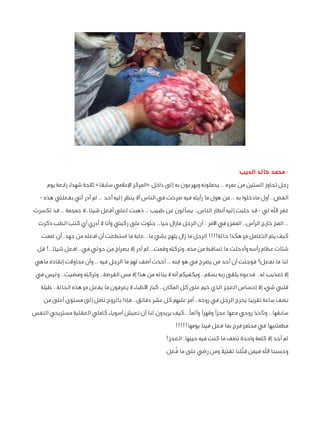 ‫ محمد خالد الديب:‬‫رجل تجاوز الستين من عمره .. يحملونه ويهرعون به إلى داخل «المركز اإلعالمي سابقا» ثالجة شهداء رابعة يوم‬
‫الفض.. أول مادخلوا به .. من هول ما رأيته فيه صرخت في الناس أال ينظر إليه أحد .. لم أدر أني بفعلتي هذه -‬
‫غفر اهلل لي - قد جلبت إليه أنظار الناس.. يسألون عن طبيب .. ذهبت لعلي أفعل شيئا..ال جمجمة .. قد تكسرت‬
‫.. المخ خارج الرأس.. المفزع في األمر : أن الرجل مازال حيا.. جثوت على ركبتي وأنا ال أدري أي كتب الطب ذكرت‬
‫كيف يتم التعامل مع هكذا حالة!!!! الرجل ما زال يلهج بشئ ما...غاية ما استطعت أن افعله من جهد..أن لممت‬
‫شتات عظام رأسه وأدخلت ما تساقط من مخه..وتركته وقمت...لم أدر إال بصراخ من حولي في.. افعل شيئا..! قل‬
‫لنا ما نفعل؟ فوجئت أن أحد من يصرخ في هو ابنه .. أخذت أصف لهم ما الرجل فيه .. وأن محاوالت إنقاذه ماهي‬
‫إال تعذيب له.. فدعوه يلقى ربه بسالم.. ويكفيكم أنه ال يناله من هذا إال مس القرصة.. وتركته ومضيت.. وليس في‬
‫قلبي شيء إال إحساس العجز الذي خيم على كل المكان.. كبار األطباء ال يعرفون ما يفعل مع هذه الحالة.. طيلة‬
‫نصف ساعة تقريبا يخرج الرجل في روحه.. أمر عليهم كل عشر دقائق.. فإذا بالروح تصل إلى مستوى أعلى من‬
‫سابقها.. وتأخذ روحي معها عجزًا وقهرًا وألمًا...كيف يريدون لنا أن نعيش أسوياء كاملي العقلية مستريحي النفس‬
‫مطمئنيها في مجتمع فرح بما فعل فينا يومها!!!!!‬
‫لم أجد إال كلمة واحدة تصف ما كنت فيه حينها: العجز!‬
‫ّ‬
‫ُ‬
‫وحسبنا اهلل فيمن قتًلنا تقتيال ً ومن رضي على ما فعل.‬

 