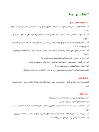 ‫* مشاهد من رابعة:‬
‫ سجدة عبدالناصر عجاج:‬‫رأيت طفال منغوليا جانبي يجلس بكل سكينة مع جدته العجوزة التي ترعاه.. وهو بكل براءة يبكي في صمت خوفا‬
‫وهلعا!‬
‫رأيت أمًا لديها ثالث أطفال ؛ الثالث رضيع .. نسيت األثنين وسط الزحام وتركتهما مع أحداهن وقد هربت بالرضيع‬
‫تختبئ به.‬
‫رأيت الطعام والشراب يصل إلينا بكثرة ويوزع علينا ونحن محاصرين فوقا ومن جميع اإلتجاهات من قبل «الجيش‬
‫والشرطة والطائرات»‬
‫رأيت من يحمل أختي وهي تسقط أرضا متأثرة بالغاز السام , وتصرخ ألما وفجأءة يسعفنا أحدهم ويحملها فوق‬
‫كتفيه!‬
‫رأيت الجنة بين عيناي .. شعرت وكأنها حقا تستحق العناء والتضحية!‬
‫رأيت الذي أستودع نفسه ، وقرر أن يضع رأسه أرضا وينام إلي أن تأتيه الرصاصة بأي أتجاه!‬
‫رأيت خيمتنا وخيمة أصدقائنا تحرق وتسقط رمادا!‬
‫الشيخ المحمول ع أعناق أبنه الذي سقط بجواري وخرج ما بداخل رأسه أرضا وصرخة أبنه «أبويااااااا»‬
‫ فاطمة خالد:‬‫شوفت ست جايبه أطفالها االتنين وقاعدة جمب شهيد وعماله تبكي وتقولهم أنا عايزاكم زي دول علشان تروحوا‬
‫الجنة .‬
‫ نجالء صالح:‬‫رأيت من يخرج مخه من رأسه فيلتقطه الشباب ليدفن معه ..‬
‫رأيت اطفاال فارقوا الحياة مختنقين بالغاز ..‬
‫رأيت شابًا تحركت من جانبه فإذا الرصاصة تصيبه هو في رقبته فيسقط رافعًا اصبعه بـ ال إله إال اهلل ثم مبتسمًا ثم‬
‫شهيدًا ..‬
‫رأيت من يصاب بخرطوش فيضمد جراحة مسرعًا ثم عائدًا للمواجهة من جديد وهو بيده حجر وأمامه جيش جرار ..‬
‫رأيت امرأة صائمة ترفض أن تفطر حتي تقابل اهلل صائمة !‬

 