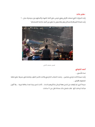 ‫ هاجر خالد:‬‫رأيت الجرارات التي تسفلت األرض وهي تدوس على أشالء الشهداء وأشيائهم دون حرمه وال خجل ..!‬
‫رأيت ضباط الشرطة والعساكر وهم يتقاسمون ما بقى من أشياء صالحة لالستخدام!‬

‫تصوير مصعب الشامي‬

‫أحمد الخولي‬
‫نساء التُنسى ..‬
‫رأيت سيدة كانت ترتدي جلبابين .. رفعت الجلباب الخارجي وكانت تكسر الطوب وتضعه فى حجرها حتى تنقله‬
‫للصفوف األولى ..‬
‫سيدة أخرى لم تتوقف عن شحن همة الرجال بتذكيرهم بالدعاء .. كانت تسير بيننا تمدنا بطاقة غريبة ... وال أكون‬
‫مبالغا لو قلت أنها ظلت تفعل ذلك مدة ال تقل عن 7 ساعات‬

 