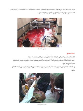 ‫الرماد المختلط بالماء في محاوالت إطفاء الحريق وكسا كل هذا دماء غزيرة وكانت الجثث والمصابين تنهال على‬
‫المستشفى حتى أن السائر يخشى أن يعطل مرورهم المستمر ،،‬

‫تصوير سارة عالء‬

‫ نجالء صالح:‬‫امتألت المستشفي الميداني بالجثث تمامًا فما رأيتموه في الفيديوهات وال حاجة!‬
‫فقد كانت الجثث في االربع طوابق كما أن المصابين بدأنا بعالجهم في المركز اإلعالمي و مسجد رابعة المتالء‬
‫المستشفي الميداني ..‬
‫وبدأت المستشفي في تكفين جثث الشهداء بدون غسل و كتابة أساميهم كما رأينا حتي يسهل تعرف االهالي‬
‫عليهم‬

‫تصوير عثمان عدس‬

 