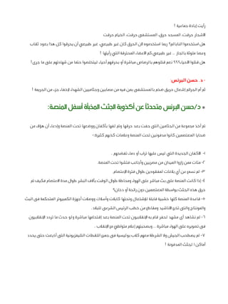 ‫رأيت إبادة جماعية !‬
‫األشجار حرقت، المسجد حرق، المستشفى حرقت، الخيام حرقت‬
‫هل استخدموا النابالم؟ ربما استخدموه ألن الحرق كان غير طبيعي، غير طبيعي أن يحرقوا كل هذا بعود ثقاب‬
‫وعصا ملوثة بالجاز .. غير طبيعي كم األعضاء المحترقة التي رأيتها !‬
‫هل قتلوا األحياء؟؟؟ نعم قتلوهم بالرصاص مباشرة أو بحرقهم أحياء ليتخلصوا حتما من شهادتهم على ما جرى!‬

‫ د. حسن البرنس:‬‫ثم أم الجرائم إشعال حريق ضخم بالمستشفى بمن فيه من مصابين وجثاميين الشهداء إلخفاء جزء من الجريمة !‬

‫* د/حسن الربنس متحدثًا عن أكذوبة اجلثث اخملبأة أسفل املنصة:‬
‫تم أخذ مجموعة من الجثامين التى جفت بعد حرقها وتم لفها بأكفان ووضعها تحت المنصة وإدعاء أن هؤالء من‬
‫ضحايا المعتصمين كانوا مدفونين تحت المنصة وعالمات كذبهم كثيرة:-‬
‫1- األكفان الجديدة التي ليس عليها تراب أو دماء تفضحهم .‬
‫2- مئات ممن زاروا الميدان من مصريين وأجانب فتشوا تحت المنصة.‬
‫3- لم نسمع عن أي بالغات لمفقودين طوال فترة اإلعتصام.‬
‫4- إذا كانت المنصة على بث مباشر على الهواء ومحاطة طوال الوقت بآالف البشر طوال مدة االعتصام فكيف تم‬
‫حرق هذه الجثث بواسطة المعتصمين دون رائحة أو دخان؟‬
‫5- قاعدة المنصة كلها خشبية قابلة لإلشتعال وتحتها كابالت وأسالك ووصالت أجهزة الكمبيوتر المتحكمة فى البث‬
‫والمونتاج والتى تذيع األناشيد ومقاطع من خطب الرئيس الشرعى للبالد.‬
‫6- لم نشاهد أى مشهد لحفر قام به اإلنقالبيون تحت المنصة بعد إقتحامها مباشرة ولو حدث ما تردد اإلنقالبيون‬
‫فى تصويره على الهواء مباشرة .. وبصحبتهم إعالم متواطئ مع اإلنقالب .‬
‫7- لم يصطحب الجيش وال الشرطة معهم كالب بوليسية فى جميع اللقطات التليفزيونية التى أذيعت حتى يحدد‬
‫أماكن ا لجثث المدفونة !‬

 