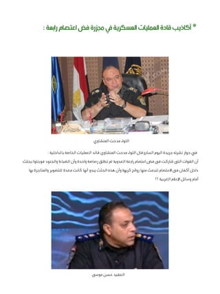 ‫* أكاذيب قادة العمليات العسكرية يف جمزرة فض اعتصام رابعة :‬

‫اللواء مدحت المنشاوي‬
‫في حوار نشرته جريدة اليوم السابع قال اللواء مدحت المنشاوى قائد العمليات الخاصة بالداخلية :‬
‫أن القوات التى شاركت فى فض اعتصام رابعة العدوية لم تطلق رصاصة واحدة وأن الضباط والجنود فوجئوا بجثث‬
‫داخل أكفان فى االعتصام تنبعث منها روائح كريهة وأن هذه الجثث يبدو أنها كانت معدة للتصوير والمتاجرة بها‬
‫أمام وسائل اإلعالم الغربية !!‬

‫العقيد حسن موسى‬

 