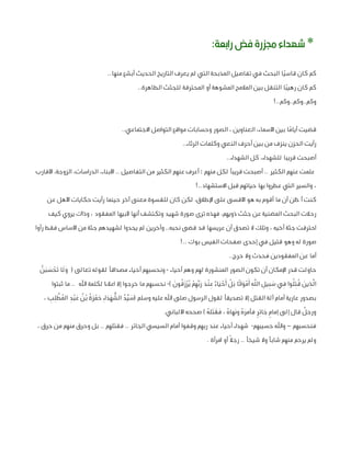 ‫* شهداء جمزرة فض رابعة:‬
‫كم كان قاسيًا البحث في تفاصيل المذبحة التي لم يعرف التاريخ الحديث أبشع منها..‬
‫كم كان رهيبًا التنقل بين المالمح المشوهة أو المحترقة للجثث الطاهرة..‬
‫وكم..وكم..وكم..!‬
‫قضيت أياما بين األسماء، العناوين ، الصور وحسابات مواقع التواصل االجتماعي..‬
‫ً‬
‫رأيت الحزن ينزف من بين أحرف النعي وكلمات الرثاء..‬
‫أصبحت قريبا للشهداء، كل الشهداء..‬
‫علمت عنهم الكثير .. أصبحت قريبًا لكل منهم ؛ أعرف عنهم الكثير من التفاصيل .. األبناء، الدراسات، الزوجة، األقارب‬
‫، والسير التي عطروا بها حياتهم قبل االستشهاد..!‬
‫كنت أظن أن ما أقوم به هو األقسى على اإلطالق، لكن كان للقسوة معنى آخر حينما رأيت حكايات األهل عن‬
‫رحالت البحث المضنية عن جثث ذويهم، فهذه ترى صورة شهيد وتكتشف أنها ألبيها المفقود ، وذاك يروي كيف‬
‫احترقت جثة أخيه ، وتلك ال تصدق أن عريسها قد قضى نحبه.. وآخرين لم يجدوا لشهيدهم جثة من األساس فقط رأوا‬
‫صورة له وهو قتيل في إحدى صفحات الفيس بوك ..!‬
‫أما عن المفقودين فحدث وال حرج..‬
‫حاولت قدر اإلمكان أن تكون الصور المنشورة لهم وهم أحياء - ونحسبهم أحياء مصداقًا لقوله تعالى ( ولَا تَحسبنَّ‬
‫َ ْ َ َ‬
‫ِ َ ُُِ ِ‬
‫ْ َْ ِ َ َ ْ َْ‬
‫الَّذين قتلوا في سبيل اللَّه أَمواتًا بَل أَحياء ٌ عنْد ربِّهِ م يُرزقُونَ )- نحسبهم ما خرجوا إال اعالءا لكلمة اهلل .. ما ثبتوا‬
‫َِ ِ ِ ْ َ‬
‫َ ِّ ُ ُّ َ َ َ ْ َ ُ ُ َ ْ ِ ُ َّ ِ ِ‬
‫بصدور عارية أمام آلة القتل إال تصديقًا لقول الرسول صلى اهلل عليه وسلم (سيد الشهدا ِء حمزة بْن عبد المطلب ،‬
‫ٌ‬
‫ٍ َ ٍ‬
‫ورجل قال إلى إمام جا ِئر فأمره ونَهاه ، فقتله ) صححه األلباني.‬
‫ُ َ َ َ ُ‬
‫َُ‬
‫فنحسبهم – واهلل حسيبهم- شهداء أحياء عند ربهم وقفوا أمام السيسي الجائر .. فقتلهم .. بل وحرق منهم من حرق ،‬
‫ولم يرحم منهم شابًا وال شيخًا .. رجال ً أو امرأة .‬

 