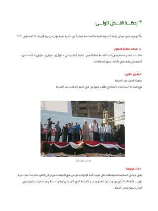 ‫* حلظــة الفــض األولــى:‬
‫ّ‬
‫بدأ الهجوم على ميدان رابعة العدوية الساعة السادسة صباحًا من ناحية طيبة مول من يوم األربعاء ٤١ أغسطس ٣١٠٢‬
‫ د. محمد عصام منصور:‬‫نمنا بعد الفجر ساعة ونص لحد الساعة ستة الصبح.. لقينا كله بينادي «طوارئ.. طوارئ.. طوارئ» كله صحى،‬
‫كله بيجري يقف في مكانه.. يجهز إسعافاته..‬
‫ نيفين خليل:‬‫صليت الفجر عند المنصة‬
‫في الساعة السادسة د.البلتاجى طلب جميع من في الخيم الذهاب عند المنصة .‬

‫تصوير نيفين خليل‬

‫ دعاء عويضة:‬‫وفي حوالي السادسة استيقظت على صوت أحد اإلخوة يدعو من في الخيمة للخروج ألن الضرب قد بدأ عند طيبة‬
‫مول ،، فأيقظت أختي بهدوء حتى تصحو ونخرج للمنصة التي كان عليها وقتها د.صالح ود.صفوت ينادون في‬
‫الناس للخروج من الخيام .‬

 