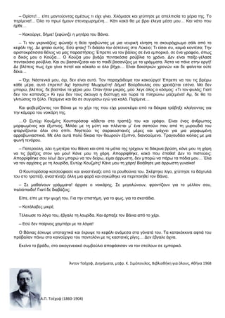 – Ορίστε!… είπε μαντεύοντας αμέσως τι είχε γίνει. Χλόμιασε και χτύπησε με απελπισία τα χέρια της. Το
περίμενα!... Όλο το πρωί ήμουν στενοχωρημένη… Κάτι κακό θα με βρει έλεγα μέσα μου… Και νάτο που
ήρθε…
– Κακούργε, δήμιε! ξεφώνιζε η μητέρα του Βάνια.
– Τι τον γκρινιάζεις; φώναξε η θεία τραβώντας με μια νευρική κίνηση το σκουρόχρωμο σάλι από το
κεφάλι της. Δε φταίει αυτός. Εσύ φταις! Τι διάολο τον έστελνες στο Λύκειο; Τι είσαι συ, καμιά κοντέσα; Την
αριστοκράτισσα θέλεις να μας παραστήσεις; Έπρεπε να τον βάλεις σε ένα εμπορικό, σε ένα γραφείο, όπως
ο δικός μου ο Κούζια… Ο Κούζια μου βγάζει πεντακόσια ρούβλια το χρόνο. Δεν είναι παίξε-γέλασε
πεντακόσια ρούβλια. Και συ βασανίζεσαι και το παιδί βασανίζεις με τα γράμματα. Άστα να πάνε στην οργή!
Δε βλέπεις πως έχει γίνει πετσί και κόκαλο κι όλο βήχει… Είναι δεκατριών χρονών και δε φαίνεται ούτε
δέκα…
– Όχι, Νάστενκά μου, όχι, δεν είναι αυτό. Τον παραχάιδεψα τον κακούργο! Έπρεπε να του τις βρέχω
κάθε μέρα, αυτό έπρεπε! Αχ! Ιησουίτη! Μωχαμέτη! Δήμιε! Βούρδουλας σου χρειάζεται εσένα. Μα δεν
μπορώ, βλέπεις, δε βαστάνε τα χέρια μου. Όταν ήταν μικρός, μού ’λεγε όλος ο κόσμος: «Τι τον φυλάς; Γιατί
δεν τον κοπανάς;» Κι εγώ δεν τους άκουγα η δύστυχη και τώρα τα πληρώνω μαζεμένα! Αμ, δε θα το
γλιτώσεις το ξύλο. Περίμενε και θα σε συγυρίσω εγώ για καλά. Περίμενε…
Και φοβερίζοντας τον Βάνια με το χέρι της που είχε μουσκέψει από τα δάκρια τράβηξε κλαίγοντας για
την κάμαρα του νοικάρη της.
…Ο Ευτύχι Κουζμίτς Κουπορόσοφ κάθεται στο τραπέζι του και γράφει. Είναι ένας άνθρωπος
μορφωμένος και έξυπνος. Μιλάει με τη μύτη και πλένεται μ’ ένα σαπούνι που από τη μυρουδιά του
φταρνίζονται όλοι στο σπίτι. Νηστεύει τις σαρακοστιανές μέρες και ψάχνει για μια μορφωμένη
αρραβωνιαστικιά. Με όλα αυτά πολύ δίκαια τον θεωρούν έξυπνο, διανοούμενο. Τραγουδάει κιόλας με μια
φωνή τενόρου.
– Πατερούλη, λέει η μητέρα του Βάνια και από τα μάτια της τρέχουν τα δάκρυα βρύση, κάνε μου τη χάρη
να τις βρέξεις στον γιο μου! Κάνε μου τη χάρη. Απορρίφθηκε, κακό που έπαθα! Δεν το πιστεύεις;
Απορρίφθηκε σου λέω! Δεν μπορώ να τον δείρω, είμαι άρρωστη, δεν μπορώ να πάρω τα πόδια μου… Έλα
να τον αρχίσεις με τη λουρίδα, Ευτύχι Κουζμίτς! Κάνε μου τη χάρη! Βοήθησε μια άρρωστη γυναίκα!
Ο Κουπορόσοφ κατσούφιασε και αναστέναξε από τα ρουθούνια του. Σκέφτηκε λίγο, χτύπησε τα δάχτυλά
του στο τραπέζι, αναστέναξε άλλη μια φορά και σηκώθηκε να περιποιηθεί τον Βάνια.
– Σε μαθαίνουν γράμματα! άρχισε ο νοικάρης. Σε μεγαλώνουν, φροντίζουν για το μέλλον σου,
παλιόπαιδο! Γιατί δε διαβάζεις;
Είπε, είπε με την ψυχή του. Για την επιστήμη, για το φως, για τα σκοτάδια.
– Κατάλαβες μικρέ;
Τέλειωσε το λόγο του, έβγαλε τη λουρίδα. Και άρπαξε τον Βάνια από το χέρι.
– Εσύ δεν παίρνεις χαμπάρι με τα λόγια!
Ο Βάνιας έσκυψε υποταχτικά και έκρυψε το κεφάλι ανάμεσα στα γόνατά του. Τα κατακόκκινα αφτιά του
πρόβαλαν πάνω στο καινούργιο του παντελόνι με τις καστανές ρίγες… Δεν έβγαλε άχνα.
Εκείνο το βράδυ, στο οικογενειακό συμβούλιο αποφάσισαν να τον στείλουν σε εμπορικό.

Άντον Τσέχοφ, Διηγήματα, μτφρ. Κ. Σιμόπουλος, Βιβλιοθήκη για όλους, Αθήνα 1968

Α.Π. Τσέχοφ (1860-1904)

 