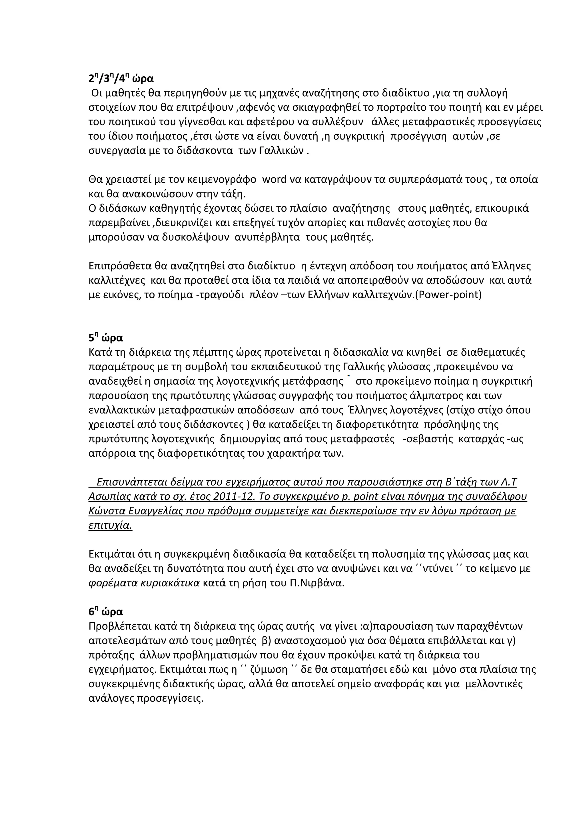 2η/3η/4η ώρα
Οι μαθητές θα περιηγηθούν με τις μηχανές αναζήτησης στο διαδίκτυο ,για τη συλλογή
στοιχείων που θα επιτρέψουν ,αφενός να σκιαγραφηθεί το πορτραίτο του ποιητή και εν μέρει
του ποιητικού του γίγνεσθαι και αφετέρου να συλλέξουν άλλες μεταφραστικές προσεγγίσεις
του ίδιου ποιήματος ,έτσι ώστε να είναι δυνατή ,η συγκριτική προσέγγιση αυτών ,σε
συνεργασία με το διδάσκοντα των Γαλλικών .
Θα χρειαστεί με τον κειμενογράφο word να καταγράψουν τα συμπεράσματά τους , τα οποία
και θα ανακοινώσουν στην τάξη.
Ο διδάσκων καθηγητής έχοντας δώσει το πλαίσιο αναζήτησης στους μαθητές, επικουρικά
παρεμβαίνει ,διευκρινίζει και επεξηγεί τυχόν απορίες και πιθανές αστοχίες που θα
μπορούσαν να δυσκολέψουν ανυπέρβλητα τους μαθητές.
Επιπρόσθετα θα αναζητηθεί στο διαδίκτυο η έντεχνη απόδοση του ποιήματος από Έλληνες
καλλιτέχνες και θα προταθεί στα ίδια τα παιδιά να αποπειραθούν να αποδώσουν και αυτά
με εικόνες, το ποίημα -τραγούδι πλέον –των Ελλήνων καλλιτεχνών.(Power-point)
5η ώρα
Κατά τη διάρκεια της πέμπτης ώρας προτείνεται η διδασκαλία να κινηθεί σε διαθεματικές
παραμέτρους με τη συμβολή του εκπαιδευτικού της Γαλλικής γλώσσας ,προκειμένου να
αναδειχθεί η σημασία της λογοτεχνικής μετάφρασης στο προκείμενο ποίημα η συγκριτική
παρουσίαση της πρωτότυπης γλώσσας συγγραφής του ποιήματος άλμπατρος και των
εναλλακτικών μεταφραστικών αποδόσεων από τους Έλληνες λογοτέχνες (στίχο στίχο όπου
χρειαστεί από τους διδάσκοντες ) θα καταδείξει τη διαφορετικότητα πρόσληψης της
πρωτότυπης λογοτεχνικής δημιουργίας από τους μεταφραστές -σεβαστής καταρχάς -ως
απόρροια της διαφορετικότητας του χαρακτήρα των.
Επισυνάπτεται δείγμα του εγχειρήματος αυτού που παρουσιάστηκε στη Β΄τάξη των Λ.Τ
Ασωπίας κατά το σχ. έτος 2011-12. Το συγκεκριμένο p. point είναι πόνημα της συναδέλφου
Κώνστα Ευαγγελίας που πρόθυμα συμμετείχε και διεκπεραίωσε την εν λόγω πρόταση με
επιτυχία.
Εκτιμάται ότι η συγκεκριμένη διαδικασία θα καταδείξει τη πολυσημία της γλώσσας μας και
θα αναδείξει τη δυνατότητα που αυτή έχει στο να ανυψώνει και να ΄΄ντύνει ΄΄ το κείμενο με
φορέματα κυριακάτικα κατά τη ρήση του Π.Νιρβάνα.
6η ώρα
Προβλέπεται κατά τη διάρκεια της ώρας αυτής να γίνει :α)παρουσίαση των παραχθέντων
αποτελεσμάτων από τους μαθητές β) αναστοχασμού για όσα θέματα επιβάλλεται και γ)
πρόταξης άλλων προβληματισμών που θα έχουν προκύψει κατά τη διάρκεια του
εγχειρήματος. Εκτιμάται πως η ΄΄ ζύμωση ΄΄ δε θα σταματήσει εδώ και μόνο στα πλαίσια της
συγκεκριμένης διδακτικής ώρας, αλλά θα αποτελεί σημείο αναφοράς και για μελλοντικές
ανάλογες προσεγγίσεις.

 
