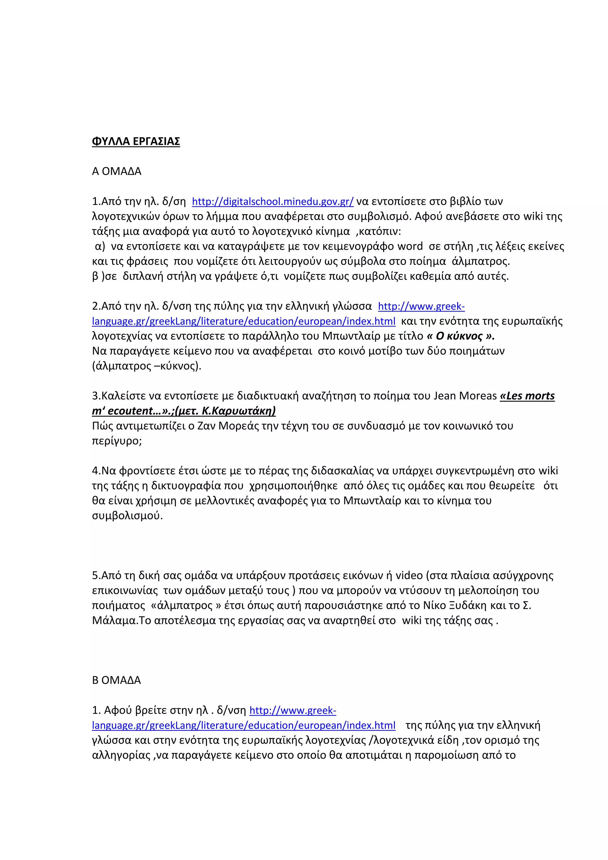 ΦΥΛΛΑ ΕΡΓΑΣΙΑΣ
Α ΟΜΑΔΑ
1.Από την ηλ. δ/ση http://digitalschool.minedu.gov.gr/ να εντοπίσετε στο βιβλίο των
λογοτεχνικών όρων το λήμμα που αναφέρεται στο συμβολισμό. Αφού ανεβάσετε στο wiki της
τάξης μια αναφορά για αυτό το λογοτεχνικό κίνημα ,κατόπιν:
α) να εντοπίσετε και να καταγράψετε με τον κειμενογράφο word σε στήλη ,τις λέξεις εκείνες
και τις φράσεις που νομίζετε ότι λειτουργούν ως σύμβολα στο ποίημα άλμπατρος.
β )σε διπλανή στήλη να γράψετε ό,τι νομίζετε πως συμβολίζει καθεμία από αυτές.
2.Από την ηλ. δ/νση της πύλης για την ελληνική γλώσσα http://www.greeklanguage.gr/greekLang/literature/education/european/index.html και την ενότητα της ευρωπαϊκής
λογοτεχνίας να εντοπίσετε το παράλληλο του Μπωντλαίρ με τίτλο « Ο κύκνος ».
Να παραγάγετε κείμενο που να αναφέρεται στο κοινό μοτίβο των δύο ποιημάτων
(άλμπατρος –κύκνος).
3.Καλείστε να εντοπίσετε με διαδικτυακή αναζήτηση το ποίημα του Jean Moreas «Les morts
mʹ ecoutent…».;(μετ. Κ.Καρυωτάκη)
Πώς αντιμετωπίζει ο Ζαν Μορεάς την τέχνη του σε συνδυασμό με τον κοινωνικό του
περίγυρο;
4.Να φροντίσετε έτσι ώστε με το πέρας της διδασκαλίας να υπάρχει συγκεντρωμένη στο wiki
της τάξης η δικτυογραφία που χρησιμοποιήθηκε από όλες τις ομάδες και που θεωρείτε ότι
θα είναι χρήσιμη σε μελλοντικές αναφορές για το Μπωντλαίρ και το κίνημα του
συμβολισμού.

5.Από τη δική σας ομάδα να υπάρξουν προτάσεις εικόνων ή video (στα πλαίσια ασύγχρονης
επικοινωνίας των ομάδων μεταξύ τους ) που να μπορούν να ντύσουν τη μελοποίηση του
ποιήματος «άλμπατρος » έτσι όπως αυτή παρουσιάστηκε από το Νίκο Ξυδάκη και το Σ.
Μάλαμα.Το αποτέλεσμα της εργασίας σας να αναρτηθεί στο wiki της τάξης σας .

Β ΟΜΑΔΑ
1. Αφού βρείτε στην ηλ . δ/νση http://www.greeklanguage.gr/greekLang/literature/education/european/index.html της πύλης για την ελληνική

γλώσσα και στην ενότητα της ευρωπαϊκής λογοτεχνίας /λογοτεχνικά είδη ,τον ορισμό της
αλληγορίας ,να παραγάγετε κείμενο στο οποίο θα αποτιμάται η παρομοίωση από το

 