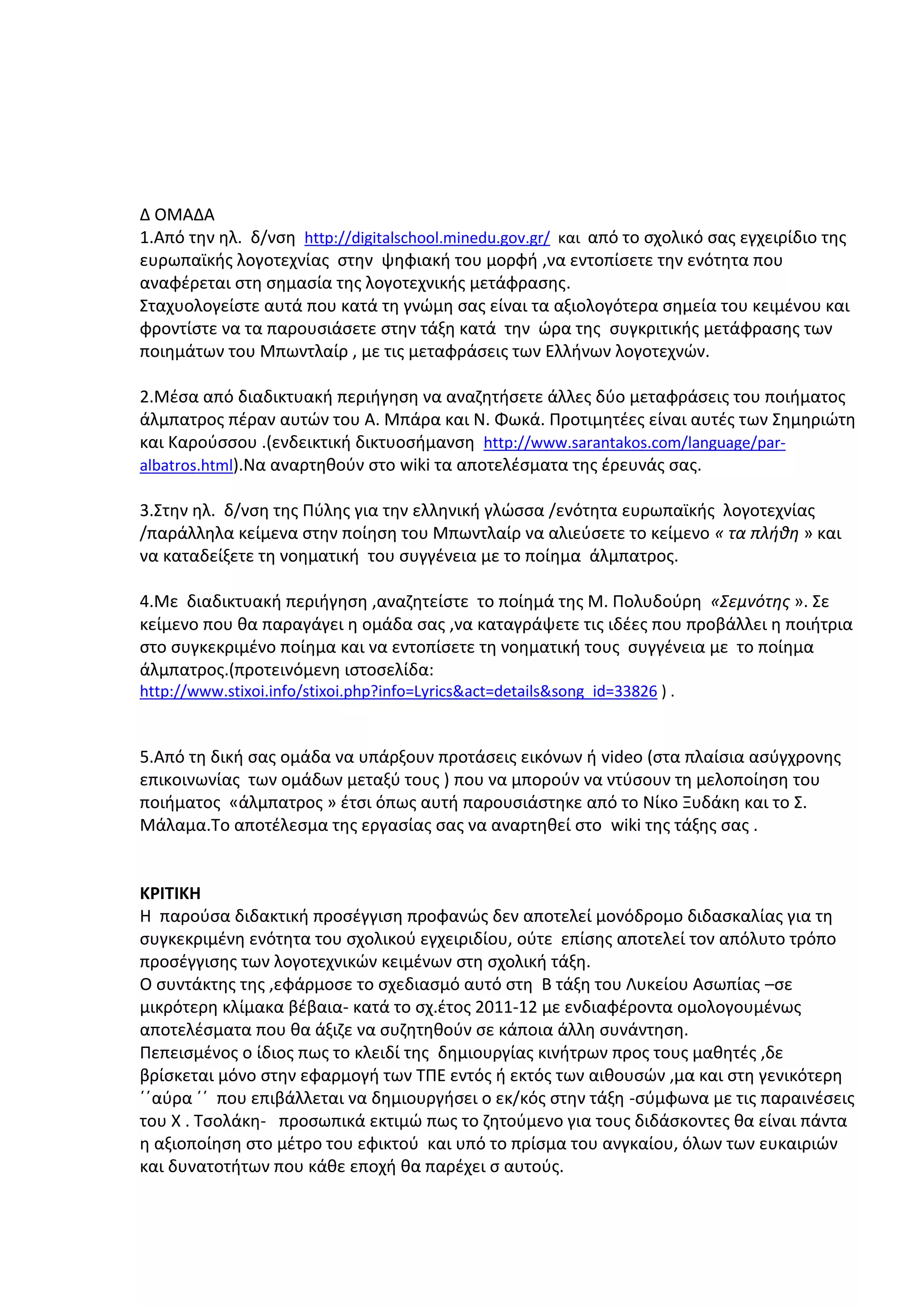 Δ ΟΜΑΔΑ
1.Από την ηλ. δ/νση http://digitalschool.minedu.gov.gr/ και από το σχολικό σας εγχειρίδιο της
ευρωπαϊκής λογοτεχνίας στην ψηφιακή του μορφή ,να εντοπίσετε την ενότητα που
αναφέρεται στη σημασία της λογοτεχνικής μετάφρασης.
Σταχυολογείστε αυτά που κατά τη γνώμη σας είναι τα αξιολογότερα σημεία του κειμένου και
φροντίστε να τα παρουσιάσετε στην τάξη κατά την ώρα της συγκριτικής μετάφρασης των
ποιημάτων του Μπωντλαίρ , με τις μεταφράσεις των Ελλήνων λογοτεχνών.
2.Μέσα από διαδικτυακή περιήγηση να αναζητήσετε άλλες δύο μεταφράσεις του ποιήματος
άλμπατρος πέραν αυτών του Α. Μπάρα και Ν. Φωκά. Προτιμητέες είναι αυτές των Σημηριώτη
και Καρούσσου .(ενδεικτική δικτυοσήμανση http://www.sarantakos.com/language/paralbatros.html).Να αναρτηθούν στο wiki τα αποτελέσματα της έρευνάς σας.
3.Στην ηλ. δ/νση της Πύλης για την ελληνική γλώσσα /ενότητα ευρωπαϊκής λογοτεχνίας
/παράλληλα κείμενα στην ποίηση του Μπωντλαίρ να αλιεύσετε το κείμενο « τα πλήθη » και
να καταδείξετε τη νοηματική του συγγένεια με το ποίημα άλμπατρος.
4.Με διαδικτυακή περιήγηση ,αναζητείστε το ποίημά της Μ. Πολυδούρη «Σεμνότης ». Σε
κείμενο που θα παραγάγει η ομάδα σας ,να καταγράψετε τις ιδέες που προβάλλει η ποιήτρια
στο συγκεκριμένο ποίημα και να εντοπίσετε τη νοηματική τους συγγένεια με το ποίημα
άλμπατρος.(προτεινόμενη ιστοσελίδα:
http://www.stixoi.info/stixoi.php?info=Lyrics&act=details&song_id=33826 ) .

5.Από τη δική σας ομάδα να υπάρξουν προτάσεις εικόνων ή video (στα πλαίσια ασύγχρονης
επικοινωνίας των ομάδων μεταξύ τους ) που να μπορούν να ντύσουν τη μελοποίηση του
ποιήματος «άλμπατρος » έτσι όπως αυτή παρουσιάστηκε από το Νίκο Ξυδάκη και το Σ.
Μάλαμα.Το αποτέλεσμα της εργασίας σας να αναρτηθεί στο wiki της τάξης σας .

ΚΡΙΤΙΚΗ
Η παρούσα διδακτική προσέγγιση προφανώς δεν αποτελεί μονόδρομο διδασκαλίας για τη
συγκεκριμένη ενότητα του σχολικού εγχειριδίου, ούτε επίσης αποτελεί τον απόλυτο τρόπο
προσέγγισης των λογοτεχνικών κειμένων στη σχολική τάξη.
Ο συντάκτης της ,εφάρμοσε το σχεδιασμό αυτό στη Β τάξη του Λυκείου Ασωπίας –σε
μικρότερη κλίμακα βέβαια- κατά το σχ.έτος 2011-12 με ενδιαφέροντα ομολογουμένως
αποτελέσματα που θα άξιζε να συζητηθούν σε κάποια άλλη συνάντηση.
Πεπεισμένος ο ίδιος πως το κλειδί της δημιουργίας κινήτρων προς τους μαθητές ,δε
βρίσκεται μόνο στην εφαρμογή των ΤΠΕ εντός ή εκτός των αιθουσών ,μα και στη γενικότερη
΄΄αύρα ΄΄ που επιβάλλεται να δημιουργήσει ο εκ/κός στην τάξη -σύμφωνα με τις παραινέσεις
του Χ . Τσολάκη- προσωπικά εκτιμώ πως το ζητούμενο για τους διδάσκοντες θα είναι πάντα
η αξιοποίηση στο μέτρο του εφικτού και υπό το πρίσμα του ανγκαίου, όλων των ευκαιριών
και δυνατοτήτων που κάθε εποχή θα παρέχει σ αυτούς.

 
