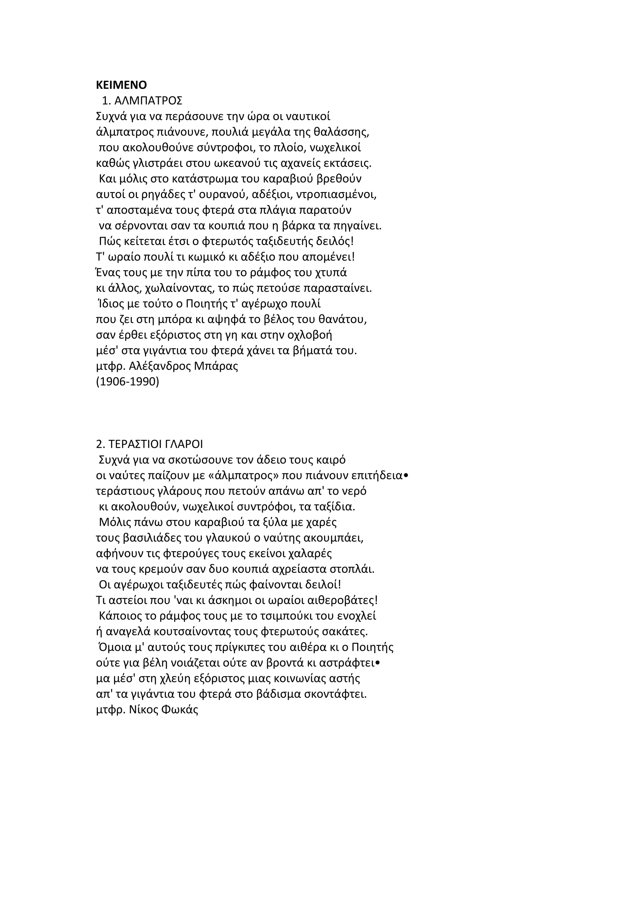 ΚΕΙΜΕΝΟ
1. ΑΛΜΠΑΤΡΟΣ
Συχνά για να περάσουνε την ώρα οι ναυτικοί
άλμπατρος πιάνουνε, πουλιά μεγάλα της θαλάσσης,
που ακολουθούνε σύντροφοι, το πλοίο, νωχελικοί
καθώς γλιστράει στου ωκεανού τις αχανείς εκτάσεις.
Και μόλις στο κατάστρωμα του καραβιού βρεθούν
αυτοί οι ρηγάδες τ' ουρανού, αδέξιοι, ντροπιασμένοι,
τ' αποσταμένα τους φτερά στα πλάγια παρατούν
να σέρνονται σαν τα κουπιά που η βάρκα τα πηγαίνει.
Πώς κείτεται έτσι ο φτερωτός ταξιδευτής δειλός!
Τ' ωραίο πουλί τι κωμικό κι αδέξιο που απομένει!
Ένας τους με την πίπα του το ράμφος του χτυπά
κι άλλος, χωλαίνοντας, το πώς πετούσε παρασταίνει.
Ίδιος με τούτο ο Ποιητής τ' αγέρωχο πουλί
που ζει στη μπόρα κι αψηφά το βέλος του θανάτου,
σαν έρθει εξόριστος στη γη και στην οχλοβοή
μέσ' στα γιγάντια του φτερά χάνει τα βήματά του.
μτφρ. Αλέξανδρος Μπάρας
(1906-1990)

2. ΤΕΡΑΣΤΙΟΙ ΓΛΑΡΟΙ
Συχνά για να σκοτώσουνε τον άδειο τους καιρό
οι ναύτες παίζουν με «άλμπατρος» που πιάνουν επιτήδεια•
τεράστιους γλάρους που πετούν απάνω απ' το νερό
κι ακολουθούν, νωχελικοί συντρόφοι, τα ταξίδια.
Μόλις πάνω στου καραβιού τα ξύλα με χαρές
τους βασιλιάδες του γλαυκού ο ναύτης ακουμπάει,
αφήνουν τις φτερούγες τους εκείνοι χαλαρές
να τους κρεμούν σαν δυο κουπιά αχρείαστα στοπλάι.
Οι αγέρωχοι ταξιδευτές πώς φαίνονται δειλοί!
Τι αστείοι που 'ναι κι άσκημοι οι ωραίοι αιθεροβάτες!
Κάποιος το ράμφος τους με το τσιμπούκι του ενοχλεί
ή αναγελά κουτσαίνοντας τους φτερωτούς σακάτες.
Όμοια μ' αυτούς τους πρίγκιπες του αιθέρα κι ο Ποιητής
ούτε για βέλη νοιάζεται ούτε αν βροντά κι αστράφτει•
μα μέσ' στη χλεύη εξόριστος μιας κοινωνίας αστής
απ' τα γιγάντια του φτερά στο βάδισμα σκοντάφτει.
μτφρ. Νίκος Φωκάς

 