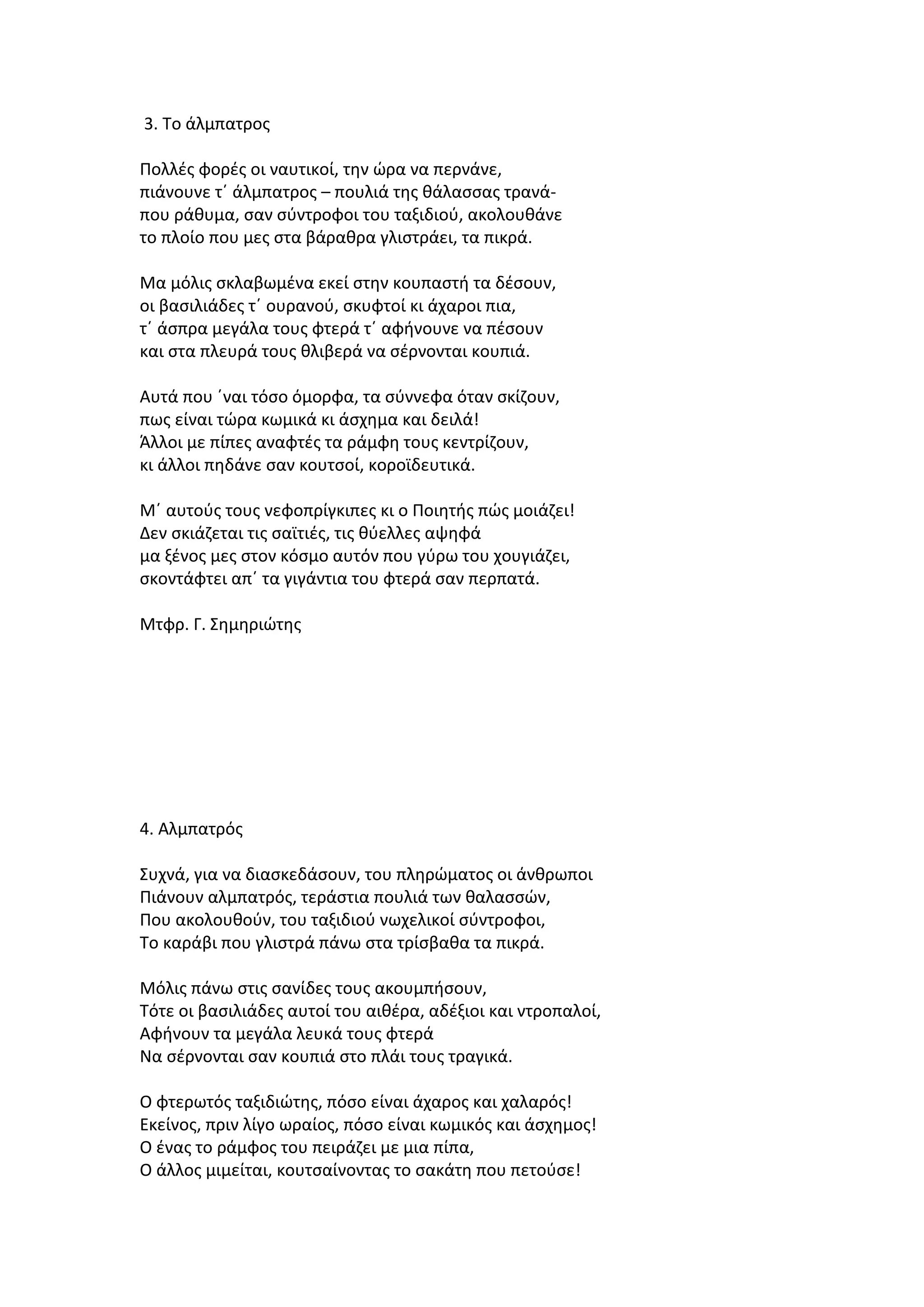 3. Το άλμπατρος
Πολλές φορές οι ναυτικοί, την ώρα να περνάνε,
πιάνουνε τ΄ άλμπατρος – πουλιά της θάλασσας τρανάπου ράθυμα, σαν σύντροφοι του ταξιδιού, ακολουθάνε
το πλοίο που μες στα βάραθρα γλιστράει, τα πικρά.
Μα μόλις σκλαβωμένα εκεί στην κουπαστή τα δέσουν,
οι βασιλιάδες τ΄ ουρανού, σκυφτοί κι άχαροι πια,
τ΄ άσπρα μεγάλα τους φτερά τ΄ αφήνουνε να πέσουν
και στα πλευρά τους θλιβερά να σέρνονται κουπιά.
Αυτά που ΄ναι τόσο όμορφα, τα σύννεφα όταν σκίζουν,
πως είναι τώρα κωμικά κι άσχημα και δειλά!
Άλλοι με πίπες αναφτές τα ράμφη τους κεντρίζουν,
κι άλλοι πηδάνε σαν κουτσοί, κοροϊδευτικά.
Μ΄ αυτούς τους νεφοπρίγκιπες κι ο Ποιητής πώς μοιάζει!
Δεν σκιάζεται τις σαϊτιές, τις θύελλες αψηφά
μα ξένος μες στον κόσμο αυτόν που γύρω του χουγιάζει,
σκοντάφτει απ΄ τα γιγάντια του φτερά σαν περπατά.
Μτφρ. Γ. Σημηριώτης

4. Αλμπατρός
Συχνά, για να διασκεδάσουν, του πληρώματος οι άνθρωποι
Πιάνουν αλμπατρός, τεράστια πουλιά των θαλασσών,
Που ακολουθούν, του ταξιδιού νωχελικοί σύντροφοι,
Το καράβι που γλιστρά πάνω στα τρίσβαθα τα πικρά.
Μόλις πάνω στις σανίδες τους ακουμπήσουν,
Τότε οι βασιλιάδες αυτοί του αιθέρα, αδέξιοι και ντροπαλοί,
Αφήνουν τα μεγάλα λευκά τους φτερά
Να σέρνονται σαν κουπιά στο πλάι τους τραγικά.
Ο φτερωτός ταξιδιώτης, πόσο είναι άχαρος και χαλαρός!
Εκείνος, πριν λίγο ωραίος, πόσο είναι κωμικός και άσχημος!
Ο ένας το ράμφος του πειράζει με μια πίπα,
Ο άλλος μιμείται, κουτσαίνοντας το σακάτη που πετούσε!

 