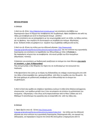 ΦΥΛΛΑ ΕΡΓΑΣΙΑΣ
Α ΟΜΑΔΑ
1.Από την ηλ. δ/ση http://digitalschool.minedu.gov.gr/ να εντοπίσετε στο βιβλίο των
λογοτεχνικών όρων το λήμμα που αναφέρεται στο συμβολισμό. Αφού ανεβάσετε στο wiki της
τάξης μια αναφορά για αυτό το λογοτεχνικό κίνημα ,κατόπιν:
α) να εντοπίσετε και να καταγράψετε με τον κειμενογράφο word σε στήλη ,τις λέξεις εκείνες
και τις φράσεις που νομίζετε ότι λειτουργούν ως σύμβολα στο ποίημα άλμπατρος.
β )σε διπλανή στήλη να γράψετε ό,τι νομίζετε πως συμβολίζει καθεμία από αυτές.
2.Από την ηλ. δ/νση της πύλης για την ελληνική γλώσσα http://www.greeklanguage.gr/greekLang/literature/education/european/index.html και την ενότητα της ευρωπαϊκής
λογοτεχνίας να εντοπίσετε το παράλληλο του Μπωντλαίρ με τίτλο « Ο κύκνος ».
Να παραγάγετε κείμενο που να αναφέρεται στο κοινό μοτίβο των δύο ποιημάτων
(άλμπατρος –κύκνος).
3.Καλείστε να εντοπίσετε με διαδικτυακή αναζήτηση το ποίημα του Jean Moreas «Les morts
mʹ ecoutent…».;(μετ. Κ.Καρυωτάκη)
Πώς αντιμετωπίζει ο Ζαν Μορεάς την τέχνη του σε συνδυασμό με τον κοινωνικό του
περίγυρο;
4.Να φροντίσετε έτσι ώστε με το πέρας της διδασκαλίας να υπάρχει συγκεντρωμένη στο wiki
της τάξης η δικτυογραφία που χρησιμοποιήθηκε από όλες τις ομάδες και που θεωρείτε ότι
θα είναι χρήσιμη σε μελλοντικές αναφορές για το Μπωντλαίρ και το κίνημα του
συμβολισμού.

5.Από τη δική σας ομάδα να υπάρξουν προτάσεις εικόνων ή video (στα πλαίσια ασύγχρονης
επικοινωνίας των ομάδων μεταξύ τους ) που να μπορούν να ντύσουν τη μελοποίηση του
ποιήματος «άλμπατρος » έτσι όπως αυτή παρουσιάστηκε από το Νίκο Ξυδάκη και το Σ.
Μάλαμα.Το αποτέλεσμα της εργασίας σας να αναρτηθεί στο wiki της τάξης σας .

Β ΟΜΑΔΑ
1. Αφού βρείτε στην ηλ . δ/νση http://www.greeklanguage.gr/greekLang/literature/education/european/index.html της πύλης για την ελληνική

γλώσσα και στην ενότητα της ευρωπαϊκής λογοτεχνίας /λογοτεχνικά είδη ,τον ορισμό της
αλληγορίας ,να παραγάγετε κείμενο στο οποίο θα αποτιμάται η παρομοίωση από το

 