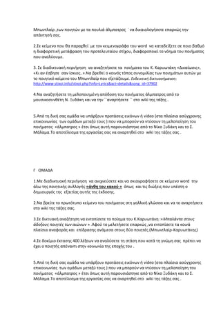 Μπωντλαίρ ,των ποιητών με τα πουλιά άλμπατρος ˙ να δικαιολογήσετε επαρκώς την
απάντησή σας.
2.Σε κείμενο που θα παραχθεί με τον κειμενογράφο του word να καταδείξετε σε ποιο βαθμό
η διαφορετική μετάφραση του προτελευταίου στίχου, διαφοροποιεί το νόημα του ποιήματος
που αναλύουμε.
3. Σε διαδικτυακή περιήγηση να αναζητήσετε τα ποιήματα του Κ. Καρυωτάκη «Δικαίωσις»,
«Κι αν έσβησε σαν ίσκιος..».Να βρεθεί ο κοινός τόπος συνομιλίας των ποιημάτων αυτών με
το ποιητικό κείμενο του Μπωντλαίρ που εξετάζουμε. Ενδεικτική δικτυοσήμανση:
http://www.stixoi.info/stixoi.php?info=Lyrics&act=details&song_id=37902

4.Να αναζητήσετε τη μελοποιημένη απόδοση του ποιήματος άλμπατρος από το
μουσικοσυνθέτη Ν. Ξυδάκη και να την ΄΄αναρτήσετε ΄΄ στο wiki της τάξης .

5.Από τη δική σας ομάδα να υπάρξουν προτάσεις εικόνων ή video (στα πλαίσια ασύγχρονης
επικοινωνίας των ομάδων μεταξύ τους ) που να μπορούν να ντύσουν τη μελοποίηση του
ποιήματος «άλμπατρος » έτσι όπως αυτή παρουσιάστηκε από το Νίκο Ξυδάκη και το Σ.
Μάλαμα.Το αποτέλεσμα της εργασίας σας να αναρτηθεί στο wiki της τάξης σας .

Γ ΟΜΑΔΑ
1.Με διαδικτυακή περιήγηση να ανιχνεύσετε και να σκιαγραφήσετε σε κείμενο word την
άλω της ποιητικής συλλογής «άνθη του κακού » όπως και τις διώξεις που υπέστη ο
δημιουργός της εξαιτίας αυτής της έκδοσης.
2.Να βρείτε το πρωτότυπο κείμενο του ποιήματος στη γαλλική γλώσσα και να το αναρτήσετε
στο wiki της τάξης σας.
3.Σε δικτυακή αναζήτηση να εντοπίσετε το ποίημα του Κ.Καρυωτάκη :«Μπαλάντα στους
άδοξους ποιητές των αιώνων » .Αφού το μελετήσετε επαρκώς ,να εντοπίσετε τα κοινά
πλαίσια αναφοράς και επίδρασης ανάμεσα στους δύο ποιητές.(Μπωντλαίρ-Καρυωτάκης)
4.Σε δοκίμιο έκτασης 400 λέξεων να αναλύσετε τη στάση που κατά τη γνώμη σας πρέπει να
έχει ο ποιητής απέναντι στην κοινωνία της εποχής του .

5.Από τη δική σας ομάδα να υπάρξουν προτάσεις εικόνων ή video (στα πλαίσια ασύγχρονης
επικοινωνίας των ομάδων μεταξύ τους ) που να μπορούν να ντύσουν τη μελοποίηση του
ποιήματος «άλμπατρος » έτσι όπως αυτή παρουσιάστηκε από το Νίκο Ξυδάκη και το Σ.
Μάλαμα.Το αποτέλεσμα της εργασίας σας να αναρτηθεί στο wiki της τάξης σας .

 