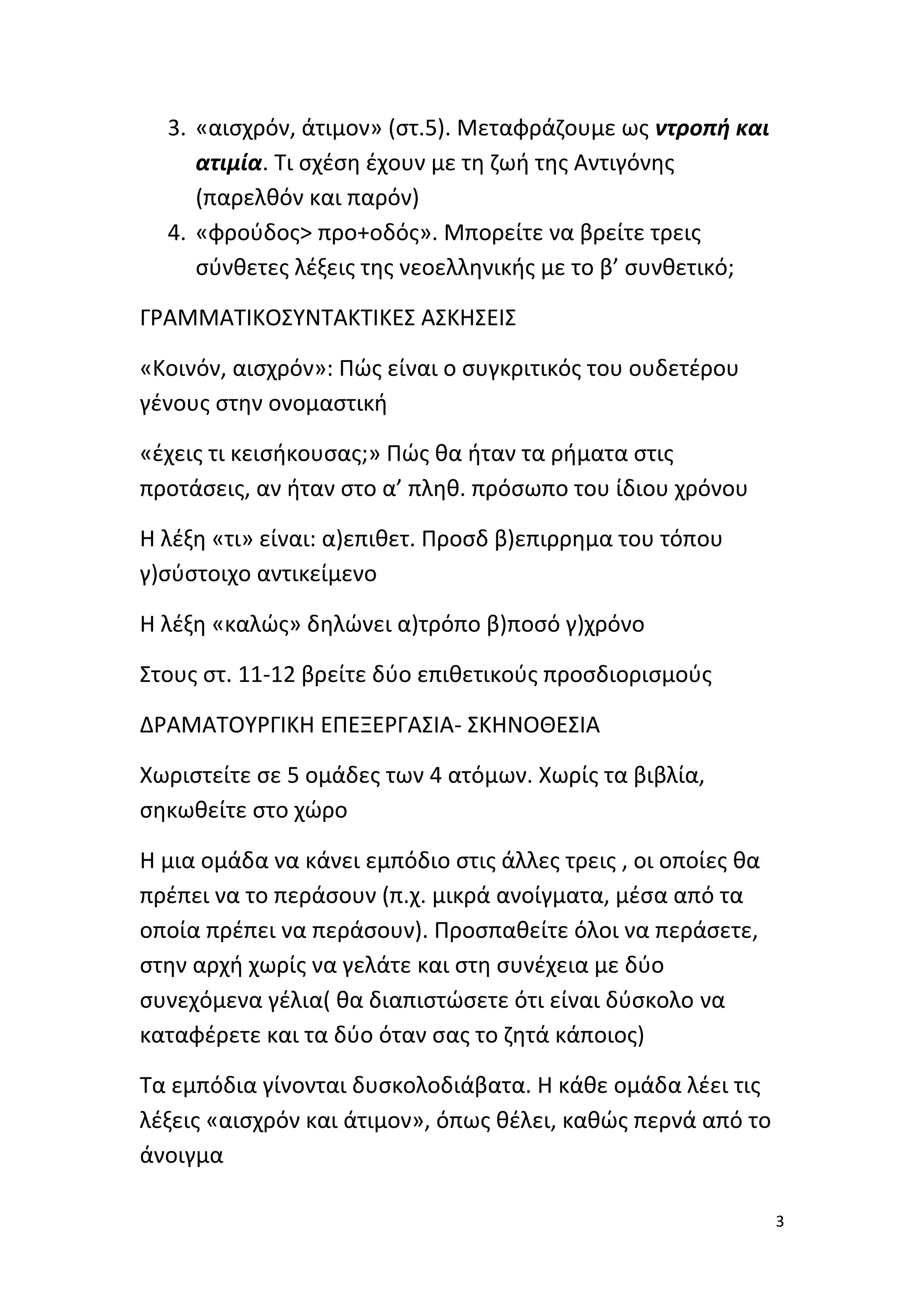 3. «αισχρόν, άτιμον» (στ.5). Μεταφράζουμε ως ντροπή και
ατιμία. Τι σχέση έχουν με τη ζωή της Αντιγόνης
(παρελθόν και παρόν)
4. «φρούδος> προ+οδός». Μπορείτε να βρείτε τρεις
σύνθετες λέξεις της νεοελληνικής με το β’ συνθετικό;
ΓΡΑΜΜΑΤΙΚΟΣΥΝΤΑΚΤΙΚΕΣ ΑΣΚΗΣΕΙΣ
«Κοινόν, αισχρόν»: Πώς είναι ο συγκριτικός του ουδετέρου
γένους στην ονομαστική
«έχεις τι κεισήκουσας;» Πώς θα ήταν τα ρήματα στις
προτάσεις, αν ήταν στο α’ πληθ. πρόσωπο του ίδιου χρόνου
Η λέξη «τι» είναι: α)επιθετ. Προσδ β)επιρρημα του τόπου
γ)σύστοιχο αντικείμενο
Η λέξη «καλώς» δηλώνει α)τρόπο β)ποσό γ)χρόνο
Στους στ. 11-12 βρείτε δύο επιθετικούς προσδιορισμούς
ΔΡΑΜΑΤΟΥΡΓΙΚΗ ΕΠΕΞΕΡΓΑΣΙΑ- ΣΚΗΝΟΘΕΣΙΑ
Χωριστείτε σε 5 ομάδες των 4 ατόμων. Χωρίς τα βιβλία,
σηκωθείτε στο χώρο
Η μια ομάδα να κάνει εμπόδιο στις άλλες τρεις , οι οποίες θα
πρέπει να το περάσουν (π.χ. μικρά ανοίγματα, μέσα από τα
οποία πρέπει να περάσουν). Προσπαθείτε όλοι να περάσετε,
στην αρχή χωρίς να γελάτε και στη συνέχεια με δύο
συνεχόμενα γέλια( θα διαπιστώσετε ότι είναι δύσκολο να
καταφέρετε και τα δύο όταν σας το ζητά κάποιος)
Τα εμπόδια γίνονται δυσκολοδιάβατα. Η κάθε ομάδα λέει τις
λέξεις «αισχρόν και άτιμον», όπως θέλει, καθώς περνά από το
άνοιγμα
3

 