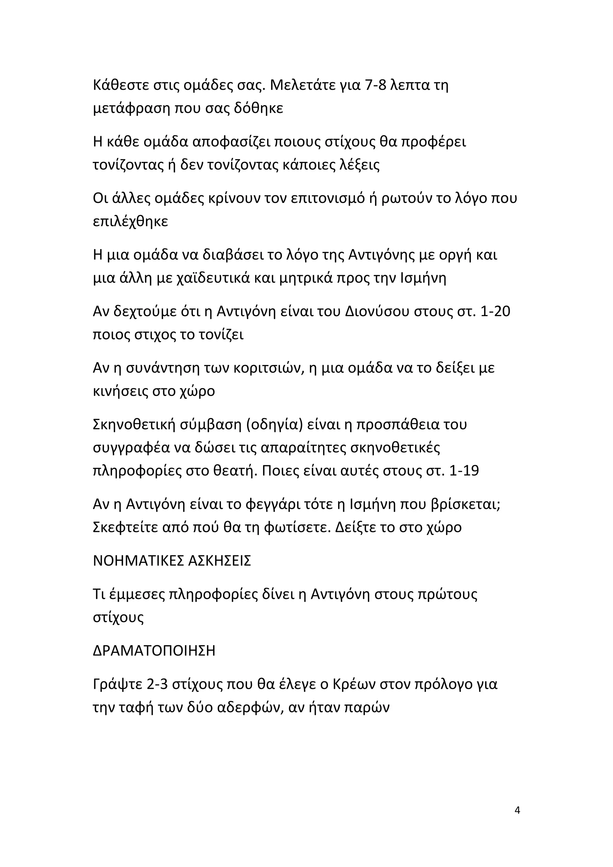 Κάθεστε στις ομάδες σας. Μελετάτε για 7-8 λεπτα τη
μετάφραση που σας δόθηκε
Η κάθε ομάδα αποφασίζει ποιους στίχους θα προφέρει
τονίζοντας ή δεν τονίζοντας κάποιες λέξεις
Οι άλλες ομάδες κρίνουν τον επιτονισμό ή ρωτούν το λόγο που
επιλέχθηκε
Η μια ομάδα να διαβάσει το λόγο της Αντιγόνης με οργή και
μια άλλη με χαϊδευτικά και μητρικά προς την Ισμήνη
Αν δεχτούμε ότι η Αντιγόνη είναι του Διονύσου στους στ. 1-20
ποιος στιχος το τονίζει
Αν η συνάντηση των κοριτσιών, η μια ομάδα να το δείξει με
κινήσεις στο χώρο
Σκηνοθετική σύμβαση (οδηγία) είναι η προσπάθεια του
συγγραφέα να δώσει τις απαραίτητες σκηνοθετικές
πληροφορίες στο θεατή. Ποιες είναι αυτές στους στ. 1-19
Αν η Αντιγόνη είναι το φεγγάρι τότε η Ισμήνη που βρίσκεται;
Σκεφτείτε από πού θα τη φωτίσετε. Δείξτε το στο χώρο
ΝΟΗΜΑΤΙΚΕΣ ΑΣΚΗΣΕΙΣ
Τι έμμεσες πληροφορίες δίνει η Αντιγόνη στους πρώτους
στίχους
ΔΡΑΜΑΤΟΠΟΙΗΣΗ
Γράψτε 2-3 στίχους που θα έλεγε ο Κρέων στον πρόλογο για
την ταφή των δύο αδερφών, αν ήταν παρών

4

 