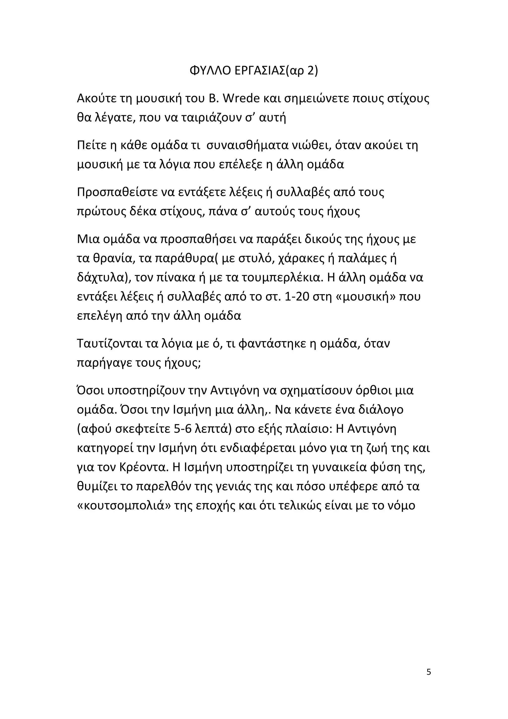 ΦΥΛΛΟ ΕΡΓΑΣΙΑΣ(αρ 2)
Ακούτε τη μουσική του B. Wrede και σημειώνετε ποιυς στίχους
θα λέγατε, που να ταιριάζουν σ’ αυτή
Πείτε η κάθε ομάδα τι συναισθήματα νιώθει, όταν ακούει τη
μουσική με τα λόγια που επέλεξε η άλλη ομάδα
Προσπαθείστε να εντάξετε λέξεις ή συλλαβές από τους
πρώτους δέκα στίχους, πάνα σ’ αυτούς τους ήχους
Μια ομάδα να προσπαθήσει να παράξει δικούς της ήχους με
τα θρανία, τα παράθυρα( με στυλό, χάρακες ή παλάμες ή
δάχτυλα), τον πίνακα ή με τα τουμπερλέκια. Η άλλη ομάδα να
εντάξει λέξεις ή συλλαβές από το στ. 1-20 στη «μουσική» που
επελέγη από την άλλη ομάδα
Ταυτίζονται τα λόγια με ό, τι φαντάστηκε η ομάδα, όταν
παρήγαγε τους ήχους;
Όσοι υποστηρίζουν την Αντιγόνη να σχηματίσουν όρθιοι μια
ομάδα. Όσοι την Ισμήνη μια άλλη,. Να κάνετε ένα διάλογο
(αφού σκεφτείτε 5-6 λεπτά) στο εξής πλαίσιο: Η Αντιγόνη
κατηγορεί την Ισμήνη ότι ενδιαφέρεται μόνο για τη ζωή της και
για τον Κρέοντα. Η Ισμήνη υποστηρίζει τη γυναικεία φύση της,
θυμίζει το παρελθόν της γενιάς της και πόσο υπέφερε από τα
«κουτσομπολιά» της εποχής και ότι τελικώς είναι με το νόμο

5

 