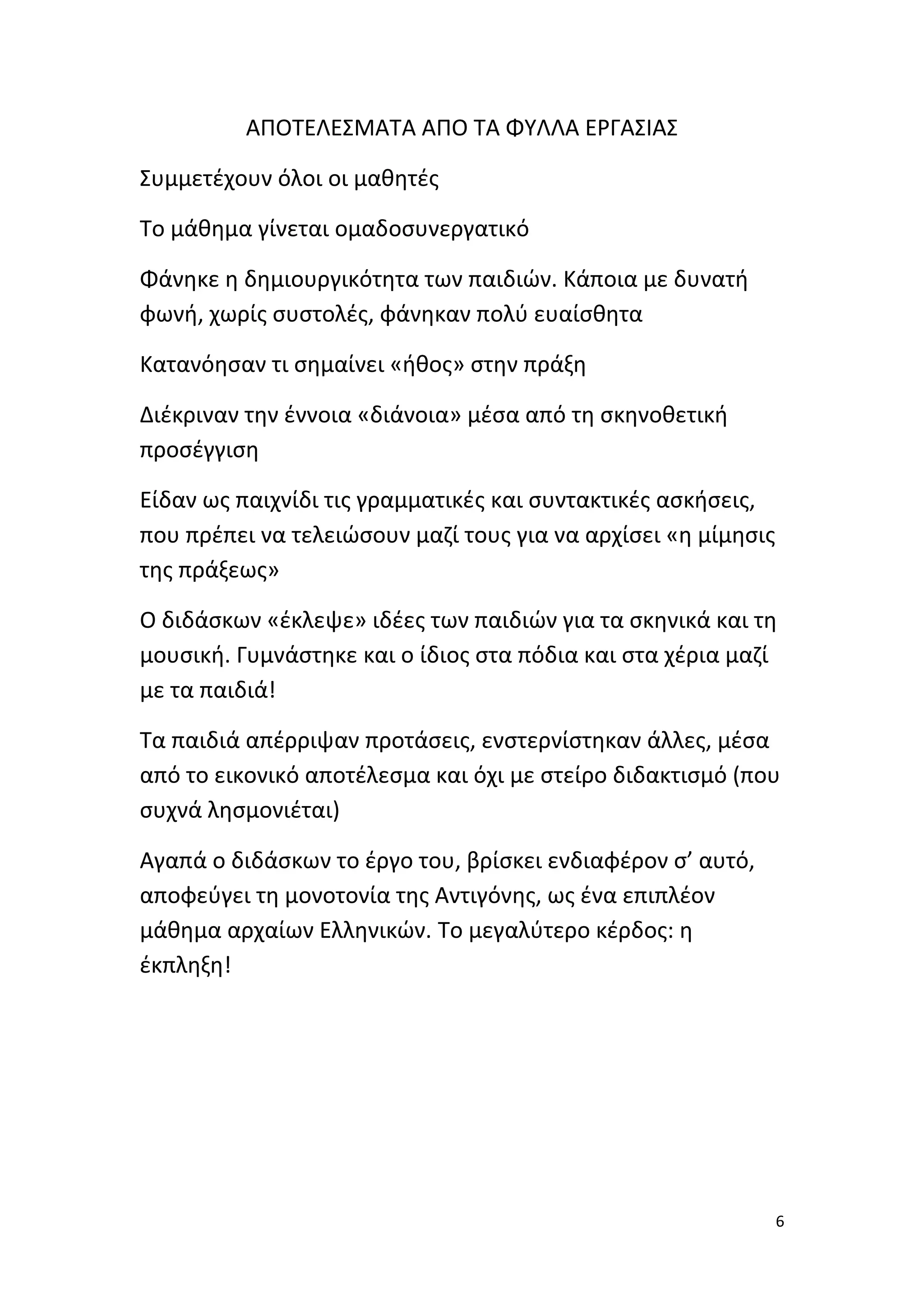 ΑΠΟΤΕΛΕΣΜΑΤΑ ΑΠΟ ΤΑ ΦΥΛΛΑ ΕΡΓΑΣΙΑΣ
Συμμετέχουν όλοι οι μαθητές
Το μάθημα γίνεται ομαδοσυνεργατικό
Φάνηκε η δημιουργικότητα των παιδιών. Κάποια με δυνατή
φωνή, χωρίς συστολές, φάνηκαν πολύ ευαίσθητα
Κατανόησαν τι σημαίνει «ήθος» στην πράξη
Διέκριναν την έννοια «διάνοια» μέσα από τη σκηνοθετική
προσέγγιση
Είδαν ως παιχνίδι τις γραμματικές και συντακτικές ασκήσεις,
που πρέπει να τελειώσουν μαζί τους για να αρχίσει «η μίμησις
της πράξεως»
Ο διδάσκων «έκλεψε» ιδέες των παιδιών για τα σκηνικά και τη
μουσική. Γυμνάστηκε και ο ίδιος στα πόδια και στα χέρια μαζί
με τα παιδιά!
Τα παιδιά απέρριψαν προτάσεις, ενστερνίστηκαν άλλες, μέσα
από το εικονικό αποτέλεσμα και όχι με στείρο διδακτισμό (που
συχνά λησμονιέται)
Αγαπά ο διδάσκων το έργο του, βρίσκει ενδιαφέρον σ’ αυτό,
αποφεύγει τη μονοτονία της Αντιγόνης, ως ένα επιπλέον
μάθημα αρχαίων Ελληνικών. Το μεγαλύτερο κέρδος: η
έκπληξη!

6

 
