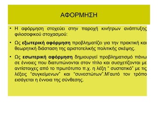 ΑΦΟΡΜΗΣΗ
●

●

●

Η αφόρμηση στοχεύει στην παροχή κινήτρων ανάπτυξης
φιλοσοφικού στοχασμού:
Ως εξωτερική αφόρμηση προβληματίζει για την πρακτική και
θεωρητική διάσταση της αριστοτελικής πολιτικής σκέψης.
Ως εσωτερική αφόρμηση δημιουργεί προβληματισμό πάνω
σε έννοιες που διατυπώνονται στον τίτλο και συσχετίζονται με
αντίστοιχες από το πρωτότυπο π.χ. η λέξη “ συστατικό” με τις
λέξεις “συγκείμενων” και “συνεστώτων”.Μ’αυτό τον τρόπο
εισάγεται η έννοια της σύνθεσης.

 