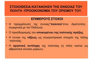 ΣΤΟΧΟΘΕΣΙΑ:ΚΑΤΑΝΟΗΣΗ ΤΗΣ ΕΝΝΟΙΑΣ ΤΟΥ
ΠΟΛΙΤΗ -ΠΡΟΟΙΚΟΝΟΜΙΑ ΤΟΥ ΟΡΙΣΜΟΥ ΤΟΥ.
ΕΠΙΜΕΡΟΥΣ ΣΤΟΧΟΙ
●

●

●

●

Η πραγμάτευση της έννοιας''πολιτεία''στον
συγκριτικά με τον Πλάτωνα.

Αριστοτέλη

Ο προσδιορισμός του υποκειμένου της πολιτικής πράξης.
Η έννοια της τάξεως ως συγκροτησιακό στοιχείο της πόλης
-πολιτείας
Η οργανική αντίληψη της πολιτείας (η πόλη νοείται ως
αθροιστικό σύνολο μορίων).

 