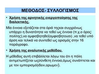 ΜΕΘΟΔΟΣ- ΣΥΛΛΟΓΙΣΜΟΣ
●

Χρήση της αρνητικής ενεργοποίησης της
διαλεκτικής.

Μία έννοια εξετάζεται στα όριά τηςκαι συγχρόνως
υπάρχει η δυνατότητα να τεθεί ως έννοια (π.χ.ο όρος:
πολίτης),να αμφισβητηθεί(αμφισβητουσι) ,να τεθεί υπό
άρση και τελικά να συντεθεί ως ορισμός στην 16
παράγραφο.
●

Χρήση της αναλυτικής μεθόδου.

Η μέθοδος αυτή επιβάλλεται λόγω του ότι η πόλη
αντιμετωπίζεται ωςσύνθετη έννοια,όμως συνάπτεται και
με τον εμπειρισμό(ιδειν,ορωμεν).

 