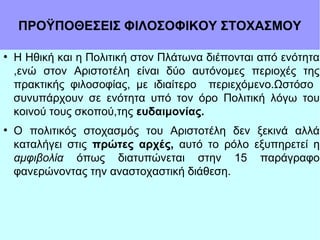 ΠΡΟΫΠΟΘΕΣΕΙΣ ΦΙΛΟΣΟΦΙΚΟΥ ΣΤΟΧΑΣΜΟΥ
●

●

Η Ηθική και η Πολιτική στον Πλάτωνα διέπονται από ενότητα
,ενώ στον Αριστοτέλη είναι δύο αυτόνομες περιοχές της
πρακτικής φιλοσοφίας, με ιδιαίτερο περιεχόμενο.Ωστόσο
συνυπάρχουν σε ενότητα υπό τον όρο Πολιτική λόγω του
κοινού τους σκοπού,της ευδαιμονίας.
Ο πολιτικός στοχασμός του Αριστοτέλη δεν ξεκινά αλλά
καταλήγει στις πρώτες αρχές, αυτό το ρόλο εξυπηρετεί η
αμφιβολία όπως διατυπώνεται στην 15 παράγραφο
φανερώνοντας την αναστοχαστική διάθεση.

 