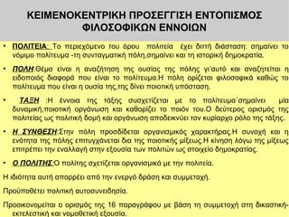 ΚΕΙΜΕΝΟΚΕΝΤΡΙΚΗ ΠΡΟΣΕΓΓΙΣΗ ΕΝΤΟΠΙΣΜΟΣ
ΦΙΛΟΣΟΦΙΚΩΝ ΕΝΝΟΙΩΝ
●

●

●

●

●

ΠΟΛΙΤΕΙΑ: Το περιεχόμενο του όρου πολιτεία έχει διττή διάσταση: σημαίνει το
νόμιμο πολίτευμα -τη συνταγματική πόλη,σημαίνει και τη ιστορική δημοκρατία.
ΠΟΛΗ:Θέμα είναι η αναζήτηση της ουσίας της πόλης γι ʾαυτό και αναζητείται η
ειδοποιός διαφορά που είναι το πολίτευμα.Η πόλη ορίζεται φιλοσοφικά καθώς το
πολίτευμα που είναι η ουσία της,της δίνει ποιοτική υπόσταση.
ΤΑΞΗ :Η έννοια της τάξης συσχετίζεται με το πολίτευμα˙σημαίνει
μία
δυναμική,ποιοτική οργάνωση και καθορίζει το ποιόν του.Ο δεύτερος ορισμός της
πολιτείας ως πολιτική δομή και οργάνωση αποδεικνύει τον κυρίαρχο ρόλο της τάξης.
Η ΣΥΝΘΕΣΗ:Στην πόλη προσδίδεται οργανισμικός χαρακτήρας.Η συνοχή και η
ενότητα της πόλης επιτυγχάνεται δια της ποιοτικής μίξεως.Η κίνηση λόγω της μίξεως
επιτρέπει την εναλλαγή στην εξουσία των πολιτών ως στοιχείο δημοκρατίας.
Ο ΠΟΛΙΤΗΣ:Ο πολίτης σχετίζεται οργανισμικά με την πολιτεία.

Η ιδιότητα αυτή απορρέει από την ενεργό δράση και συμμετοχή.
Προϋποθέτει πολιτική αυτοσυνειδησία.
Προοικονομείται ο ορισμός της 16 παραγράφου με βάση τη συμμετοχή στη δικαστικήεκτελεστική και νομοθετική εξουσία.

 