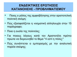 ΕΝΔΕΙΚΤΙΚΕΣ ΕΡΩΤΗΣΕΙΣ
ΚΑΤΑΝΟΗΣΗΣ - ΠΡΟΒΛΗΜΑΤΙΣΜΟΥ
●

ﾠ Ποιος ο ρόλος της αμφισβήτησης στην αριστοτελική
πολιτική σκέψη;

●

●

●

●

Πώς εξασφαλίζεται η νοηματική αλληλουχία στην 15
παράγραφο;
Ποια η ουσία της πολιτείας;
Για ποιους λόγους κατά τον Αριστοτέλη πρέπει
πρώτα να διερευνηθεί το θέμα ''τί εστί η πόλις;''
Πώς συνάπτεται ο εμπειρισμός με την αναλυτική
πορεία σκέψης;

 
