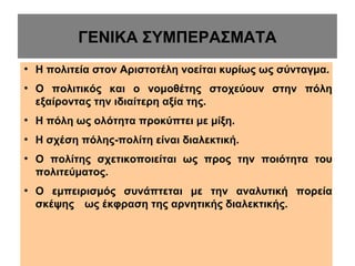 ΓΕΝΙΚΑ ΣΥΜΠΕΡΑΣΜΑΤΑ
●

●

Η πολιτεία στον Αριστοτέλη νοείται κυρίως ως σύνταγμα.
Ο πολιτικός και ο νομοθέτης στοχεύουν στην πόλη
εξαίροντας την ιδιαίτερη αξία της.

●

Η πόλη ως ολότητα προκύπτει με μίξη.

●

Η σχέση πόλης-πολίτη είναι διαλεκτική.

●

●

Ο πολίτης σχετικοποιείται ως προς την ποιότητα του
πολιτεύματος.
Ο εμπειρισμός συνάπτεται με την αναλυτική πορεία
σκέψης ως έκφραση της αρνητικής διαλεκτικής.

 