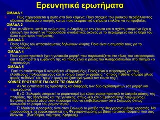 Ερευνητικά ερωτήματα
ΟΜΑΔΑ 1
o
Πώς περιγράφεται η φύση στα δύο κείμενα; Ποια στοιχεία του φυσικού περιβάλλοντος
αξιοποιεί ιδιαίτερα ο ποιητής και με ποια εκφραστικά σχήματα επιλέγει να τα προβάλει;
ΟΜΑΔΑ 2
o Γιατί συνδέεται, κατά τη γνώμη σας, ο Απρίλης με τον έρωτα και τι σχέση μπορεί να έχει η
επιλογή του ποιητή να παρουσιάσει ανοιξιάτικες εικόνες με το περιεχόμενο και το θέμα του
όλου ευρύτερου ποιήματος;
ΟΜΑΔΑ 3
o Ποιες λέξεις του αποσπάσματος δηλώνουν κίνηση; Ποια είναι η σημασία τους για το
απόσπασμα;
ΟΜΑΔΑ 4
o Ποια χαρακτηριστικά έχει η γυναικεία μορφή που παρουσιάζεται στο τέλος του «πειρασμού»
και τι εξυπηρετεί η εμφάνισή της και ποιος είναι ο ρόλος του Αλαφροϊσκιωτου στο ποίημα «ο
πειρασμός»;
ΟΜΑΔΑ 5
o
Γιατί το απόσπασμα 6 ονομάζεται «Πειρασμός»; Ποιος είναι ο πειρασμός για τους
ελεύθερους πολιορκημένους και τι νόημα έχουν οι φράσεις: “ όποιος πεθάνει σήμερα χίλιες
φορές πεθαίνει” και “τρέμ' η ψυχή και ξαστοχά γλυκά τον εαυτό της;”;
ΚΟΙΝΕΣ ΕΡΩΤΗΣΕΙΣ ΓΙΑ ΟΛΕΣ ΤΙΣ ΟΜΑΔΕΣ:
o
Α) Να εντοπίσετε τις ομοιότητες και διαφορές των δύο σχεδιασμάτων (σε μορφή και
περιεχόμενο)
o
Β) Ο Σολωμός υπηρετεί το ρομαντισμό (με κύρια χαρακτηριστικά τη λατρεία φύσης, της
πατρίδας, της θρησκείας και της γυναίκας, όπως λέει και ο Ερατοσθένης Καψωμένος).
Εντοπίστε σημεία μέσα στον πειρασμό που να επιβεβαιώνουν ότι ο Σολωμός όντως
ακολουθεί το ρεύμα του ρομαντισμού.
o
Γ) Ιδιαίτερα προσφιλές είναι στον Σολωμό το μοτίβο της Φεγγαροντυμένης κορασιάς. Να
παρουσιάσετε τα χαρακτηριστικά της Φεγγαροντυμένης με βάση τα αποσπάσματα που σας
δίνονται. (Ελεύθεροι, Λάμπρος, Κρητικός)

 