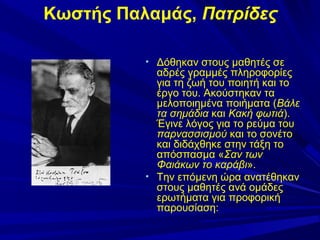 Κωστής Παλαμάς, Πατρίδες
• Δόθηκαν στους μαθητές σε

αδρές γραμμές πληροφορίες
για τη ζωή του ποιητή και το
έργο του. Ακούστηκαν τα
μελοποιημένα ποιήματα (Βάλε
τα σημάδια και Κακή φωτιά).
Έγινε λόγος για το ρεύμα του
παρνασσισμού και το σονέτο
και διδάχθηκε στην τάξη το
απόσπασμα «Σαν των
Φαιάκων το καράβι».
• Την επόμενη ώρα ανατέθηκαν
στους μαθητές ανά ομάδες
ερωτήματα για προφορική
παρουσίαση:

 