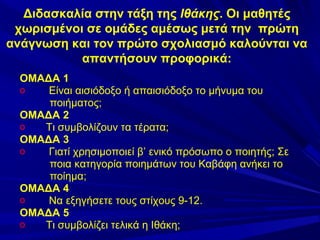 Διδασκαλία στην τάξη της Ιθάκης. Οι μαθητές
χωρισμένοι σε ομάδες αμέσως μετά την πρώτη
ανάγνωση και τον πρώτο σχολιασμό καλούνται να
απαντήσουν προφορικά:
ΟΜΑΔΑ 1
o
Είναι αισιόδοξο ή απαισιόδοξο το μήνυμα του
ποιήματος;
ΟΜΑΔΑ 2
o
Τι συμβολίζουν τα τέρατα;
ΟΜΑΔΑ 3
o
Γιατί χρησιμοποιεί β’ ενικό πρόσωπο ο ποιητής; Σε
ποια κατηγορία ποιημάτων του Καβάφη ανήκει το
ποίημα;
ΟΜΑΔΑ 4
o
Να εξηγήσετε τους στίχους 9-12.
ΟΜΑΔΑ 5
o
Τι συμβολίζει τελικά η Ιθάκη;

 
