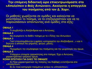 Την επόμενη διδακτική ώρα επικεντρωνόμαστε στο
«Απολείπειν ο θεός Αντώνιον». Ακούγεται η απαγγελία
του ποιήματος από τον Δ. Χορν.
Οι μαθητές χωρίζονται σε ομάδες και καλούνται να
μελετήσουν το ποίημα, να το επεξεργαστούν και να το
παρουσιάσουν απαντώντας ανά ομάδες στα εξής:
ΟΜΑΔΑ 1
o
Τι συμβολίζει η Αλεξάνδρεια και ο Αντώνιος;
ΟΜΑΔΑ 2
o
Να συγκρίνετε το δοθέν ποίημα με το «Τέλος του Αντωνίου»
ΟΜΑΔΑ 3
o
Γιατί επαναλαμβάνεται η φράση «αποχαιρέτα την Αλεξάνδρεια…» και τι
δηλώνει η αλλαγή του ρήματος: φεύγει, χάνεις;
ΟΜΑΔΑ 4
o
Περιγράψτε την ατμόσφαιρα του ποιήματος και την ψυχολογία του ήρωα.
ΟΜΑΔΑ 5
o
Υπάρχουν στοιχεία τραγικότητας στο ποίημα; Έχει ο Αντώνιος
χαρακτηριστικά τραγικού ήρωα;
ΚΟΙΝΗ ΕΡΩΤΗΣΗ ΓΙΑ ΟΛΕΣ ΤΙΣ ΟΜΑΔΕΣ
o
Α) Ποια χαρακτηριστικά της ποίησης του Καβάφη εντοπίζονται στο
«Απολείπειν»;
o
Β) Σε ποια κατηγορία ποιημάτων ανήκει το «Απολείπειν»;

 