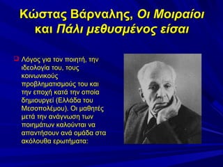 Κώστας Βάρναλης, Οι Μοιραίοι
και Πάλι μεθυσμένος είσαι
 Λόγος για τον ποιητή, την

ιδεολογία του, τους
κοινωνικούς
προβληματισμούς του και
την εποχή κατά την οποία
δημιουργεί (Ελλάδα του
Μεσοπολέμου). Οι μαθητές
μετά την ανάγνωση των
ποιημάτων καλούνται να
απαντήσουν ανά ομάδα στα
ακόλουθα ερωτήματα:

 