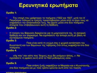 Ερευνητικά ερωτήματα
Ομάδα 1:
Την εποχή που γράφτηκαν τα ποιήματα (1922 και 1927, μετά τον Α΄
Παγκόσμιο πόλεμο) οι ποιητές προσπαθούσαν μέσα από το έργο τους να
εκφράσουν την απαισιοδοξία τους. Να βρείτε μέσα στα δύο ποιήματα
στοιχεία που επιβεβαιώνουν αυτή τη διάθεση.
Ομάδα 2:
o

Η ποίηση του Βάρναλη διακρίνεται για τη μαχητικότητά της, τη σατιρική
διάθεση και τον σαρκασμό. Να σχολιάσετε την άποψη αυτή με βάση τα
εξεταζόμενα ποιήματα.
Ομάδα 3:
Ποια είναι κατά τη γνώμη σας η ψυχική κατάσταση του
Κωνσταντή και των θαμώνων της ταβέρνας έτσι όπως εκφράζεται στα δύο
ποιήματα;
Ομάδα 4:
o

o

«Αχ που’ σαι νιότη που’ δειχνες πως θα γινόμουν άλλος..»: Να
σχολιάσετε τη φράση αυτή από το Πάλι μεθυσμένος είσαι.

Ομάδα 5:

Ποια στάση ζωής εκφράζουν οι Μοιραίοι και ο Κωνσταντής
στα δύο ποιήματα και με ποιο τρόπο κρίνεται αυτή από τον ποιητή;

 