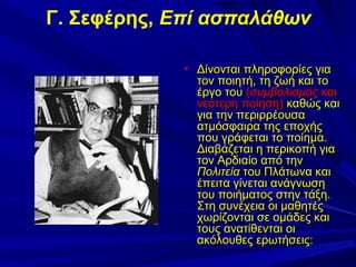 Γ. Σεφέρης, Επί ασπαλάθων
• Δίνονται πληροφορίες για

τον ποιητή, τη ζωή και το
έργο του (συμβολισμός και
νεότερη ποίηση) καθώς και
για την περιρρέουσα
ατμόσφαιρα της εποχής
που γράφεται το ποίημα.
Διαβάζεται η περικοπή για
τον Αρδιαίο από την
Πολιτεία του Πλάτωνα και
έπειτα γίνεται ανάγνωση
του ποιήματος στην τάξη.
Στη συνέχεια οι μαθητές
χωρίζονται σε ομάδες και
τους ανατίθενται οι
ακόλουθες ερωτήσεις:

 