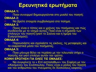 Ερευνητικά ερωτήματα
ΟΜΑΔΑ 1:
o
Ποιοι συνειρμοί δημιουργούνται στο μυαλό του ποιητή;
ΟΜΑΔΑ 2:
o
Να βρείτε στοιχεία συμβολισμού στο ποίημα.
ΟΜΑΔΑ 3:
o
Ποιος είναι ο τόπος και ο χρόνος του ποιήματος και πώς
συνδέονται με το νόημα αυτού; Ποια είναι η σημασία των
επιλογών του ποιητή (γιατί το Σούνιο και η ημέρα του
Ευαγγελισμού);
ΟΜΑΔΑ 4:
o
Παρουσιάστε και σχολιάστε τις εικόνες, τις μεταφορές και
τα εκφραστικά μέσα του ποιήματος.
ΟΜΑΔΑ 5:
o
Ποιο μήνυμα θέλει να περάσει με τον τελευταίο στίχο ο
ποιητής και γιατί επιλέγει αυτόν τον τρόπο;
ΚΟΙΝΗ ΕΡΩΤΗΣΗ ΓΙΑ ΟΛΕΣ ΤΙΣ ΟΜΑΔΕΣ:
o
Να συγκρίνετε το « Επί ασπαλάθων» του Σεφέρη με τον
«Καιόμενο» του Σινόπουλου. Ποιος είναι ο ρόλος του ποιητή
και του ανθρώπου του πνεύματος σε δύσκολους καιρούς;

 