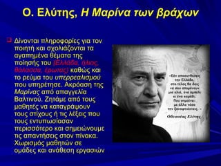 Ο. Ελύτης, Η Μαρίνα των βράχων
 Δίνονται πληροφορίες για τον

ποιητή και σχολιάζονται τα
αγαπημένα θέματα της
ποίησής του (Ελλάδα, ήλιος,
θάλασσα, έρωτας) καθώς και
το ρεύμα του υπερρεαλισμού
που υπηρέτησε. Ακρόαση της
Μαρίνας από απαγγελία
Βαλτινού. Ζητάμε από τους
μαθητές να καταγράψουν
τους στίχους ή τις λέξεις που
τους εντυπωσίασαν
περισσότερο και σημειώνουμε
τις απαντήσεις στον πίνακα.
Χωρισμός μαθητών σε
ομάδες και ανάθεση εργασιών

 