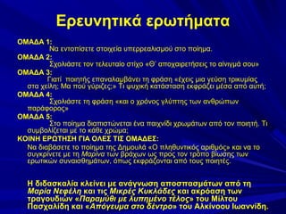 Ερευνητικά ερωτήματα
ΟΜΑΔΑ 1:
Να εντοπίσετε στοιχεία υπερρεαλισμού στο ποίημα.
ΟΜΑΔΑ 2:
Σχολιάστε τον τελευταίο στίχο «Θ’ αποχαιρετήσεις το αίνιγμά σου»
ΟΜΑΔΑ 3:
Γιατί ποιητής επαναλαμβάνει τη φράση «έχεις μια γεύση τρικυμίας
στα χείλη; Μα πού γύριζες;» Τι ψυχική κατάσταση εκφράζει μέσα από αυτή;
ΟΜΑΔΑ 4:
Σχολιάστε τη φράση «και ο χρόνος γλύπτης των ανθρώπων
παράφορος»
ΟΜΑΔΑ 5:
Στο ποίημα διαπιστώνεται ένα παιχνίδι χρωμάτων από τον ποιητή. Τι
συμβολίζεται με το κάθε χρώμα;
ΚΟΙΝΗ ΕΡΩΤΗΣΗ ΓΙΑ ΟΛΕΣ ΤΙΣ ΟΜΑΔΕΣ:
Να διαβάσετε το ποίημα της Δημουλά «Ο πληθυντικός αριθμός» και να το
συγκρίνετε με τη Μαρίνα των βράχων ως προς τον τρόπο βίωσης των
ερωτικών συναισθημάτων, όπως εκφράζονται από τους ποιητές.

Η διδασκαλία κλείνει με ανάγνωση αποσπασμάτων από τη
Μαρία Νεφέλη και τις Μικρές Κυκλάδες και ακρόαση των
τραγουδιών «Παραμύθι με λυπημένο τέλος» του Μίλτου
Πασχαλίδη και «Απόγευμα στο δέντρο» του Αλκίνοου Ιωαννίδη.

 