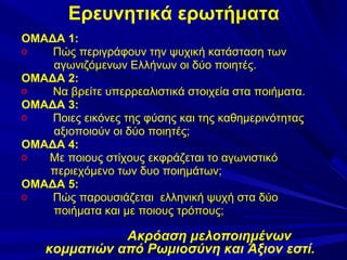 Ερευνητικά ερωτήματα
ΟΜΑΔΑ 1:
o
Πώς περιγράφουν την ψυχική κατάσταση των
αγωνιζόμενων Ελλήνων οι δύο ποιητές.
ΟΜΑΔΑ 2:
o
Να βρείτε υπερρεαλιστικά στοιχεία στα ποιήματα.
ΟΜΑΔΑ 3:
o
Ποιες εικόνες της φύσης και της καθημερινότητας
αξιοποιούν οι δύο ποιητές;
ΟΜΑΔΑ 4:
o
Με ποιους στίχους εκφράζεται το αγωνιστικό
περιεχόμενο των δυο ποιημάτων;
ΟΜΑΔΑ 5:
o
Πώς παρουσιάζεται ελληνική ψυχή στα δύο
ποιήματα και με ποιους τρόπους;

Ακρόαση μελοποιημένων
κομματιών από Ρωμιοσύνη και Άξιον εστί.

 