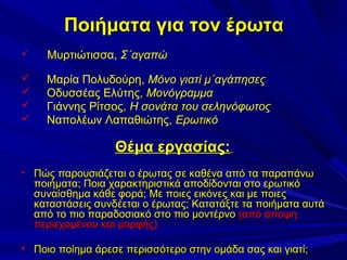 Ποιήματα για τον έρωτα


Μυρτιώτισσα, Σ΄αγαπώ






Μαρία Πολυδούρη, Μόνο γιατί μ΄αγάπησες
Οδυσσέας Ελύτης, Μονόγραμμα
Γιάννης Ρίτσος, Η σονάτα του σεληνόφωτος
Ναπολέων Λαπαθιώτης, Ερωτικό

Θέμα εργασίας:
• Πώς παρουσιάζεται ο έρωτας σε καθένα από τα παραπάνω

ποιήματα; Ποια χαρακτηριστικά αποδίδονται στο ερωτικό
συναίσθημα κάθε φορά; Με ποιες εικόνες και με ποιες
καταστάσεις συνδέεται ο έρωτας; Κατατάξτε τα ποιήματα αυτά
από το πιο παραδοσιακό στο πιο μοντέρνο (από άποψη
περιεχομένου και μορφής)

• Ποιο ποίημα άρεσε περισσότερο στην ομάδα σας και γιατί;

 
