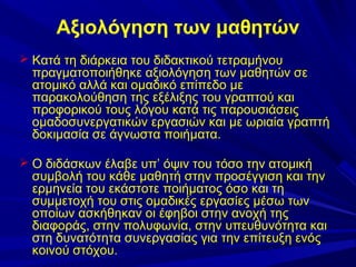 Αξιολόγηση των μαθητών
 Κατά τη διάρκεια του διδακτικού τετραμήνου

πραγματοποιήθηκε αξιολόγηση των μαθητών σε
ατομικό αλλά και ομαδικό επίπεδο με
παρακολούθηση της εξέλιξης του γραπτού και
προφορικού τους λόγου κατά τις παρουσιάσεις
ομαδοσυνεργατικών εργασιών και με ωριαία γραπτή
δοκιμασία σε άγνωστα ποιήματα.

 Ο διδάσκων έλαβε υπ’ όψιν του τόσο την ατομική

συμβολή του κάθε μαθητή στην προσέγγιση και την
ερμηνεία του εκάστοτε ποιήματος όσο και τη
συμμετοχή του στις ομαδικές εργασίες μέσω των
οποίων ασκήθηκαν οι έφηβοι στην ανοχή της
διαφοράς, στην πολυφωνία, στην υπευθυνότητα και
στη δυνατότητα συνεργασίας για την επίτευξη ενός
κοινού στόχου.

 