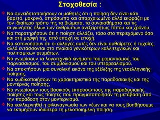 Στοχοθεσία :
 Να συνειδητοποιήσουν οι μαθητές ότι η ποίηση δεν είναι κάτι









βαρετό, μακρινό, απρόσωπο και απαρχαιωμένο αλλά εκφράζει με
τον ιδιαίτερο τρόπο της τα βιώματα, τα συναισθήματα και τις
συγκινήσεις όλων των ανθρώπων ανεξαρτήτως τόπου και χρόνου.
Να παρατηρήσουν ότι η ποίηση αλλάζει, τόσο στο περιεχόμενο όσο
και στη μορφή της, από εποχή σε εποχή.
Να κατανοήσουν ότι οι αλλαγές αυτές δεν είναι αυθαίρετες ή τυχαίες,
αλλά εντάσσονται στο πλαίσιο γενικότερων καλλιτεχνικών και
πολιτισμικών ρευμάτων.
Να γνωρίσουν τα λογοτεχνικά κινήματα του ρομαντισμού, του
παρνασσισμού, του συμβολισμού και του υπερρεαλισμού.
Να αποκτήσουν μια συνολική εικόνα της εξέλιξης της νεοελληνικής
ποίησης.
Να κωδικοποιήσουν τα χαρακτηριστικά της παραδοσιακής και της
μοντέρνας ποίησης.
Να γνωρίσουν τους βασικούς εκπροσώπους της παραδοσιακής
ποίησης και τους ποιητές που πραγματοποίησαν τη μετάβαση από
την παράδοση στον μοντερνισμό.
Να καλλιεργηθεί η φιλαναγνωσία των νέων και να τους βοηθήσουμε
να εκτιμήσουν ιδιαίτερα τη μελοποιημένη ποίηση.

 