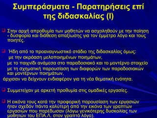 Συμπεράσματα - Παρατηρήσεις επί
της διδασκαλίας (Ι)
 Στην αρχή απροθυμία των μαθητών να ασχοληθούν με την ποίηση

- δυσφορία και διάθεση απαξίωσης για τον έμμετρο λόγο και τους
ποιητές.

 Ήδη από το προαναγνωστικό στάδιο της διδασκαλίας όμως:

με την ακρόαση μελοποιημένων ποιημάτων,

με το παιχνίδι ανάμεσα στο παραδοσιακό και το μοντέρνο στοιχείο

με τη σχηματική παρουσίαση των διαφορών των παραδοσιακών
και μοντέρνων ποιημάτων,
άρχισαν να δείχνουν ενδιαφέρον για τη νέα θεματική ενότητα.


 Συμμετείχαν με αρκετή προθυμία στις ομαδικές εργασίες.
 Η εικόνα τους κατά την προφορική παρουσίαση των εργασιών

ήταν σχεδόν πάντα καλύτερη από την εικόνα των γραπτών
εργασιών που παρέδωσαν (λόγω γενικότερης δυσκολίας των
μαθητών του ΕΠΑ.Λ. στον γραπτό λόγο).

 