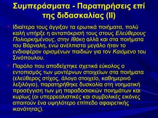 Συμπεράσματα - Παρατηρήσεις επί
της διδασκαλίας (ΙΙ)




Ιδιαίτερα τους άγγιξαν τα ερωτικά ποιήματα, πολύ
καλή υπήρξε η ανταπόκρισή τους στους Ελεύθερους
Πολιορκημένους, στην Ιθάκη αλλά και στα ποιήματα
του Βάρναλη, ενώ ανέλπιστα μεγάλο ήταν το
ενδιαφέρον ορισμένων παιδιών για τον Καιόμενο του
Σινόπουλου.
Παρόλο που αποδείχτηκε σχετικά εύκολος ο
εντοπισμός των μοντέρνων στοιχείων στα ποιήματα
(ελεύθερος στίχος, άλογο στοιχείο, καθημερινό
λεξιλόγιο), παρατηρήθηκε δυσκολία στη νοηματική
προσέγγιση των μη παραδοσιακών ποιημάτων και
κυρίως (οι υπερρεαλιστικές και συμβολικές εικόνες
απαιτούν ένα υψηλότερο επίπεδο αφαιρετικής
ικανότητας).

 