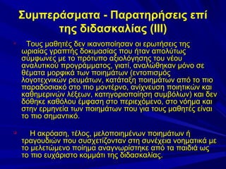 Συμπεράσματα - Παρατηρήσεις επί
της διδασκαλίας (ΙΙΙ)




Τους μαθητές δεν ικανοποίησαν οι ερωτήσεις της
ωριαίας γραπτής δοκιμασίας που ήταν απολύτως
σύμφωνες με το πρότυπο αξιολόγησης του νέου
αναλυτικού προγράμματος, γιατί, αναλώθηκαν μόνο σε
θέματα μορφικά των ποιημάτων (εντοπισμός
λογοτεχνικών ρευμάτων, κατάταξη ποιημάτων από το πιο
παραδοσιακό στο πιο μοντέρνο, ανίχνευση ποιητικών και
καθημερινών λέξεων, κατηγοριοποίηση συμβόλων) και δεν
δόθηκε καθόλου έμφαση στο περιεχόμενο, στο νόημα και
στην ερμηνεία των ποιημάτων που για τους μαθητές είναι
το πιο σημαντικό.
Η ακρόαση, τέλος, μελοποιημένων ποιημάτων ή
τραγουδιών που συσχετίζονταν στη συνέχεια νοηματικά με
το μελετώμενο ποίημα αναγνωρίστηκε από τα παιδιά ως
το πιο ευχάριστο κομμάτι της διδασκαλίας.

 