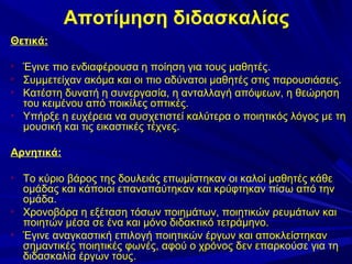 Αποτίμηση διδασκαλίας
Θετικά:






Έγινε πιο ενδιαφέρουσα η ποίηση για τους μαθητές.
Συμμετείχαν ακόμα και οι πιο αδύνατοι μαθητές στις παρουσιάσεις.
Κατέστη δυνατή η συνεργασία, η ανταλλαγή απόψεων, η θεώρηση
του κειμένου από ποικίλες οπτικές.
Υπήρξε η ευχέρεια να συσχετιστεί καλύτερα ο ποιητικός λόγος με τη
μουσική και τις εικαστικές τέχνες.

Αρνητικά:






Το κύριο βάρος της δουλειάς επωμίστηκαν οι καλοί μαθητές κάθε
ομάδας και κάποιοι επαναπαύτηκαν και κρύφτηκαν πίσω από την
ομάδα.
Χρονοβόρα η εξέταση τόσων ποιημάτων, ποιητικών ρευμάτων και
ποιητών μέσα σε ένα και μόνο διδακτικό τετράμηνο.
Έγινε αναγκαστική επιλογή ποιητικών έργων και αποκλείστηκαν
σημαντικές ποιητικές φωνές, αφού ο χρόνος δεν επαρκούσε για τη
διδασκαλία έργων τους.

 