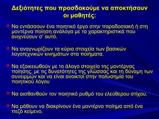 Δεξιότητες που προσδοκούμε να αποκτήσουν
οι μαθητές:
 Να εντάσσουν ένα ποιητικό έργο στην παραδοσιακή ή στη

μοντέρνα ποίηση ανάλογα με τα χαρακτηριστικά που
ανιχνεύουν σ’ αυτό.

 Να αναγνωρίζουν τα κύρια στοιχεία των βασικών

λογοτεχνικών κινημάτων στα ποιήματα.

 Να εξοικειωθούν με το άλογο στοιχείο της μοντέρνας

ποίησης, με τις δυνατότητες της γλώσσας και τη δύναμη των
συνειρμών και να είναι ανοικτοί στην πολυσημία του
ποιητικού λόγου

 Να αισθανθούν τον ποιητικό ρυθμό του ελεύθερου στίχου.
 Να μάθουν να διακρίνουν ένα μοντέρνο ποίημα από ένα

πεζό κείμενο.

 