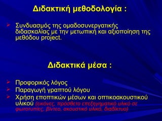 Διδακτική μεθοδολογία :
 Συνδυασμός της ομαδοσυνεργατικής

διδασκαλίας με την μετωπική και αξιοποίηση της
μεθόδου project.

Διδακτικά μέσα :
 Προφορικός λόγος
 Παραγωγή γραπτού λόγου
 Χρήση εποπτικών μέσων και οπτικοακουστικού
υλικού (εικόνες, πρόσθετο επεξηγηματικό υλικό σε
φωτοτυπίες, βίντεο, ακουστικό υλικό, διαδίκτυο)

 
