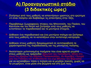 Α) Προαναγνωστικό στάδιο
(3 διδακτικές ώρες)
 Ζητήσαμε από τους μαθητές να απαντήσουν γραπτώς στο ερώτημα

«τι είναι ποίηση» και διαβάσαμε τις απαντήσεις στην τάξη.

 Παραβάλαμε ζωγραφικούς πίνακες του Μποτιτσέλι, του Πικάσο, του

Καντίνσκι και του Νταλί και ζητήσαμε από τους μαθητές να
εντοπίσουν τα παραδοσιακά και τα μοντέρνα στοιχεία.

 Δόθηκαν ένα παραδοσιακό και ένα μοντέρνο ποίημα και ζητήσαμε

από τους μαθητές να τα κατατάξουν στην αντίστοιχη κατηγορία.

 Δόθηκαν στους μαθητές διαγραμματικά σε αντιπαραβολή τα

χαρακτηριστικά της παραδοσιακής και της μοντέρνας ποίησης.

 Ακούστηκαν μελοποιημένα ποιήματα που είναι αρκετά γνωστά

στους μαθητές ως τραγούδια (Ερωτικό του Λαπαθιώτη, Μέσα στη
βουή του δρόμου του Μήτσου Παπανικολάου, Αν θυμηθείς τ'όνειρό
μου του Γκάτσου και Η Μπαλάντα του κυρ Μέντιου του Βάρναλη)
για να καταλάβουν πόσο η ποίηση και οι μεγάλοι ποιητές, χωρίς να
το γνωρίζουν, είναι μέσα στα βιώματα και στη ζωή τους.

 