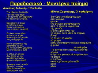 Παραδοσιακό - Μοντέρνο ποίημα
Διονύσιος Σολωμός, Η Ξανθούλα
Την είδα την ξανθούλα
την είδα 'ψες αργά
Που εμπήκε στη βαρκούλα
να πάει στην ξενητειά.
Εφούσκονε τ' αγέρι
λεπτότατα πανιά
Ωσάν το περιστέρι
που απλώνει τα φτερά
Εστέκονταν οι φίλοι
με λύπη με χαρά
Και αυτή με το μαντίλι
τους αποχαιρετά.
Και το χαιρετισμό της
Εστάθηκα να ιδώ,
Ως που η πολλή μακρότης
Μου το'κρυψε κι αυτό
Σ' ολίγο, σ' ολιγάκι
Δεν ήξερα να πω
αν έβλεπα πανάκι
ή του πελάγου αφρό
Και αφού πανί, μαντίλι
Εχάθη ς' το νερό
Εδάκρυσαν οι φίλοι
Εδάκρυσα κ' εγώ

Μίλτος Σαχτούρης, Ὁ καθρέφτης
Σὰ γύρισε ὁ καθρέφτης μου
στὸν οὐρανὸ
φάνηκε
ἕνα φεγγάρι μισοφαγωμένο
ἀπὸ τὰ κόκκινα μυρμήγκια
τῆς φωτιᾶς
κι ἕνα κεφάλι πλάι του
νὰ καίει κι αὐτὸ μέσα σε πύρινη
βροχὴ
νὰ λάμπει τὸ κεφάλι
νὰ φέγγει
καθὼς τὸ ἔπαιρνε τὸ ἔκανε κάρβουνο
ἡ φωτιὰ
ν ὰ ψιθυρίζει:
-Τὰ δέντρα καῖνε φεύγουνε σὰν τὰ
μαλλιὰ
ὁ ἄγγελος χάνεται μὲ καψαλισμένα
τὰ φτερὰ
κι ὁ πόνος
σκύλος μὲ σπασμένο πόδι
μένει
μένει

 